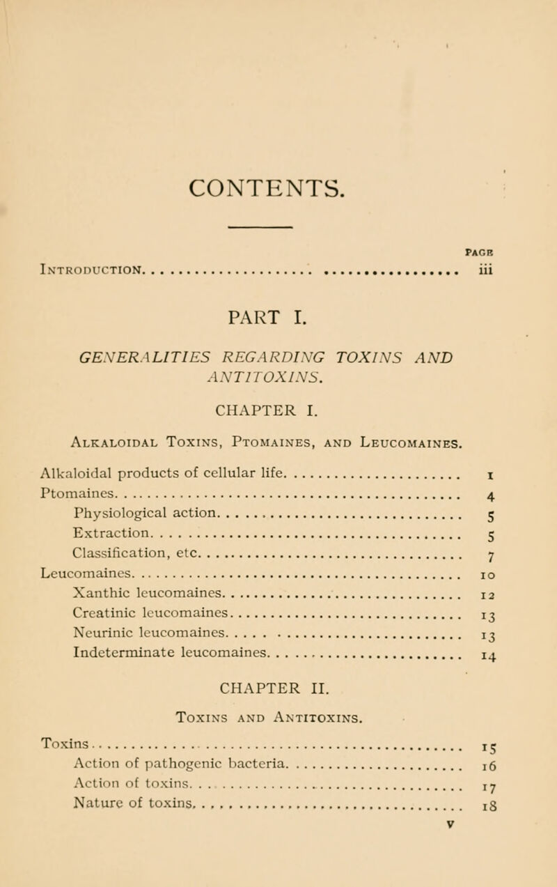 CONTENTS. PAGB Introduction iii PART I. GENERALITIES REGARDING TOXINS AND ANTITOXINS. CHAPTER I. Alkaloidal Toxins, Ptomaines, and Leucomaines. Alkaloidal products of cellular life i Ptomaines 4 Physiological action 5 Extraction 5 Classification, etc 7 Leucomaines 10 Xanthic leucomaines 12 Crcatinic leucomaines 13 Neurinic leucomaines 13 Indeterminate leucomaines 14 CHAPTER II. Toxins and Antitoxins. Toxins k Action of pathogenic bacteria j6 Action I toxins 17 Nature of toxins ^