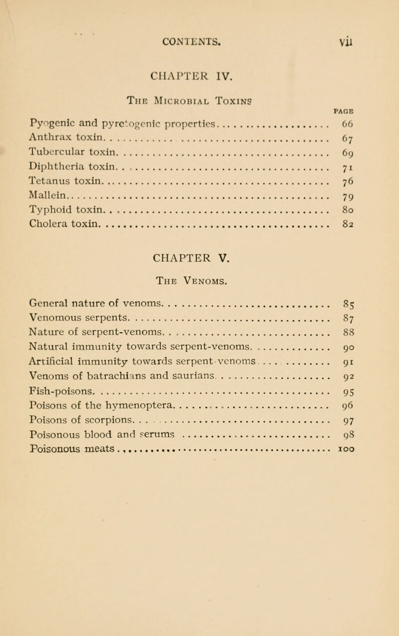 CHAPTER IV. The Microbial Toxins PAGE Pyogenic and pyretogenic properties 66 Anthrax toxin 67 Tubercular toxin 69 Diphtheria toxin 71 Tetanus toxin 76 Mallein 79 Typhoid toxin 80 Cholera toxin 82 CHAPTER V. The Venoms. General nature of venoms 85 Venomous serpents 87 Nature of serpent-venoms. . , 88 Natural immunity towards serpent-venoms 90 Artificial immunity towards serpent venoms 91 Venoms of batrachims and saurians 92 Fish-poisons 95 Poisons of the hymenoptera 96 Poisons of scorpions 97 Poisonous blood and serums 98 Poisonous meats ., 100