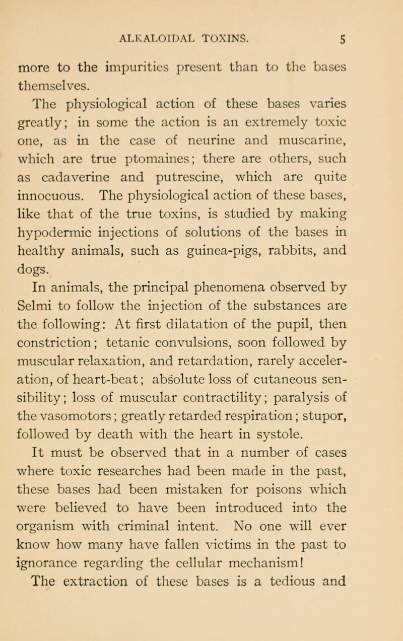 more to the impurities present than to the bases themselves. The physiologieal action of these bases varies greatly; in some the action is an extremely t<»xie one, as in the case of neurine and muscarine, which are true ptomaines; there are others, such as cadaverine and putrescine, which are quite innocuous. The physiological action of these bases, like that of the true toxins, is studied by making hypodermic injections of solutions of the bases in healthy animals, such as guinea-pigs, rabbits, and dogs. In animals, the principal phenomena observed by Selmi to follow the injection of the substances are the following: At first dilatation of the pupil, then constriction; tetanic convulsions, soon followed by muscular relaxation, and retardation, rarely acceler- ation, of heart-beat; absolute loss of cutaneous sen- sibility; loss of muscular contractility; paralysis of the vasomotors; greatly retarded respiration ; stupor, followed by death with the heart in systole. It must be observed that in a number of cases where toxic researches had been made in the past, these bases had been mistaken for poisons which were believed to have been introduced into the organism with criminal intent. No one will ever know how many have fallen victims in the past to ignorance regarding the cellular mechanism! The extraction of these bases is a tedious and