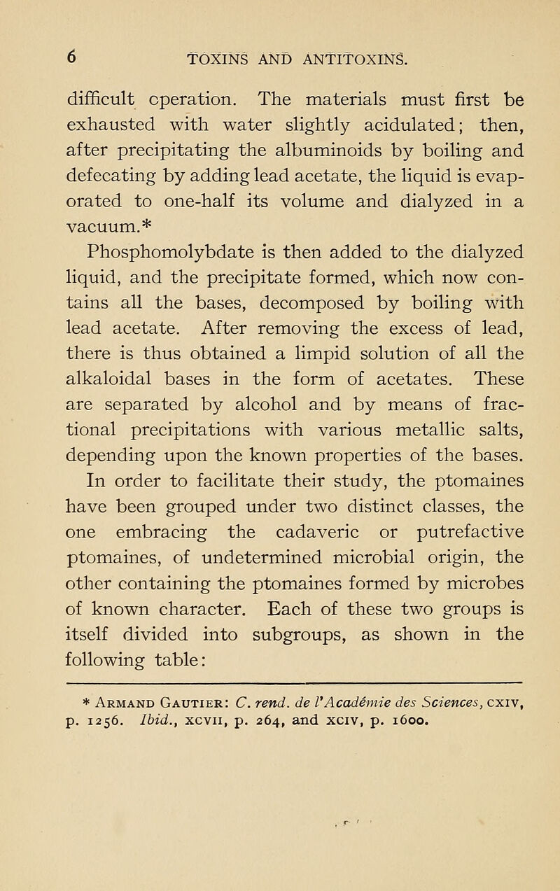 difficult operation. The materials must first be exhausted with water slightly acidulated; then, after precipitating the albuminoids by boiling and defecating by adding lead acetate, the liquid is evap- orated to one-half its volume and dialyzed in a vacuum.* Phosphomolybdate is then added to the dialyzed liquid, and the precipitate formed, which now con- tains all the bases, decomposed by boiling with lead acetate. After removing the excess of lead, there is thus obtained a limpid solution of all the alkaloidal bases in the form of acetates. These are separated by alcohol and by means of frac- tional precipitations with various metallic salts, depending upon the known properties of the bases. In order to facilitate their study, the ptomaines have been grouped under two distinct classes, the one embracing the cadaveric or putrefactive ptomaines, of undetermined microbial origin, the other containing the ptomaines formed by microbes of known character. Each of these two groups is itself divided into subgroups, as shown in the following table: * Armand Gautier: C. rend, de I'Acade'mie des Sciences, cxiv, p. 1256. Ibid., xcvn, p. 264, and xciv, p. 1600.