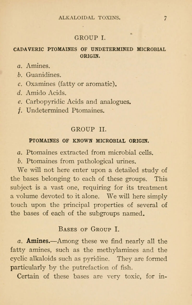 GROUP I. CADAVERIC PTOMAINES OF UNDETERMINED MICROBLAL ORIGIN. a. Amines. b. Guanidines. c. Oxamincs (fatty or aromatic). d. Amido Acids. e. Carbopyridic Acids and analogues. /. Undetermined Ptomaines. GROUP II. PTOMAINES OF KNOWN MICROBIAL ORIGIN. a. Ptomaines extracted from microbial cells. b. Ptomaines from pathological urines. We will not here enter upon a detailed study of the bases belonging to each of these groups. This subject is a vast one, requiring for its treatment a volume devoted to it alone. We will here simply touch upon the principal properties of several of the bases of each of the subgroups named. Bases of Group I. a. Amines.—Among these we find nearly all the fatty amines, such as the methylamines and the cyclic alkaloids such as pyridine. They are formed particularly by the putrefaction of fish. Certain of these bases are very toxic, for in-