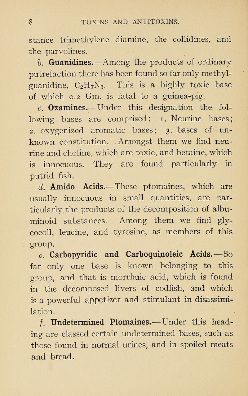 stance trimethylene diamine, the collidines, and the parvolines. b. Guanidines.—Among the products of ordinary- putrefaction there has been found so far only methyl- guanidine, C2H7N3. This is a highly toxic base of which 0.2 Gm. is fatal to a guinea-pig. c. Oxamines.—Under this designation the fol- lowing bases are comprised: i. Neurine bases; 2. oxygenized aromatic bases; 3. bases of un- known constitution. Amongst them we find neu- rine and choline, which are toxic, and betaine, which is innocuous. They are found particularly in putrid fish. d. Amido Acids.—These ptomaines, which are usually innocuous in small quantities, are par- ticularly the products of the decomposition of albu- minoid substances. Among them we find gly- cocoll, leucine, and tyrosine, as members of this group. e. Carbopyridic and Carboquinoleic Acids.—So far only one base is known belonging to this group, and that is morrhuic acid, which is found in the decomposed livers of codfish, and which is a powerful appetizer and stimulant in disassimi- lation. /. Undetermined Ptomaines.—Under this head- ing are classed certain undetermined bases, such as those found in normal urines, and in spoiled meats and bread.
