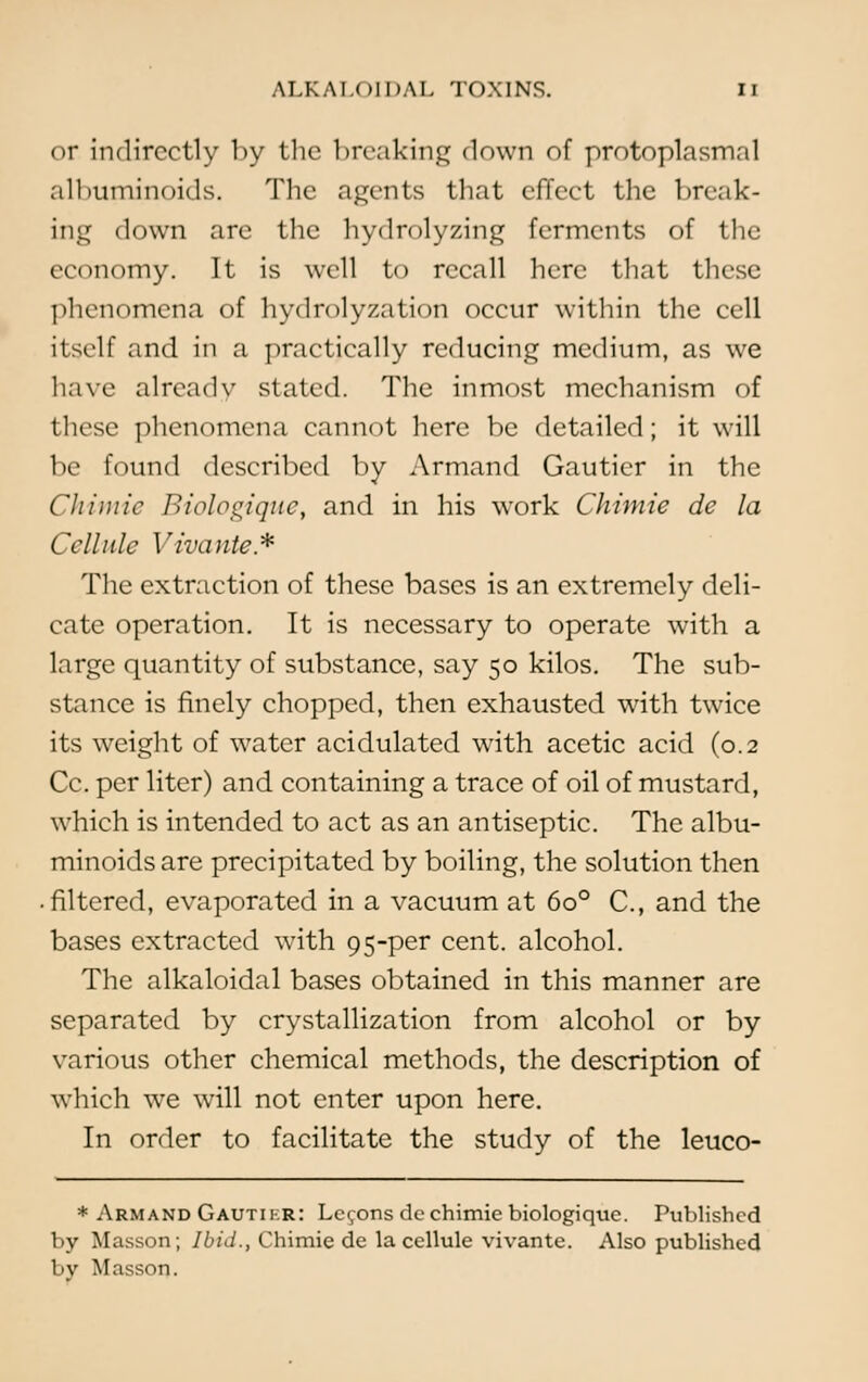 or indirectly by the breaking down of protoplasmal albuminoids. The agents that effect the break- ing down are the hydrolyzing ferments of the economy. It is well to recall here that these phenomena of hydrolyzation occur within the cell itself and in a practically reducing medium, as we have already stated. The inmost mechanism of these phenomena cannot here be detailed; it will be found described by Armand Gautier in the Chimic Biologique, and in his work Chimie de la Cellule Vivante* The extraction of these bases is an extremely deli- cate operation. It is necessary to operate with a large quantity of substance, say 50 kilos. The sub- stance is finely chopped, then exhausted with twice its weight of water acidulated with acetic acid (0.2 Cc. per liter) and containing a trace of oil of mustard, which is intended to act as an antiseptic. The albu- minoids are precipitated by boiling, the solution then filtered, evaporated in a vacuum at 6o° C, and the bases extracted with 95-per cent, alcohol. The alkaloidal bases obtained in this manner are separated by crystallization from alcohol or by various other chemical methods, the description of which we will not enter upon here. In order to facilitate the study of the leuco- * Armand Gautii.r: Lemons de chimie biologique. Published by Masson; Ibid., Chimie de la cellule vivante. Also published by Masson.