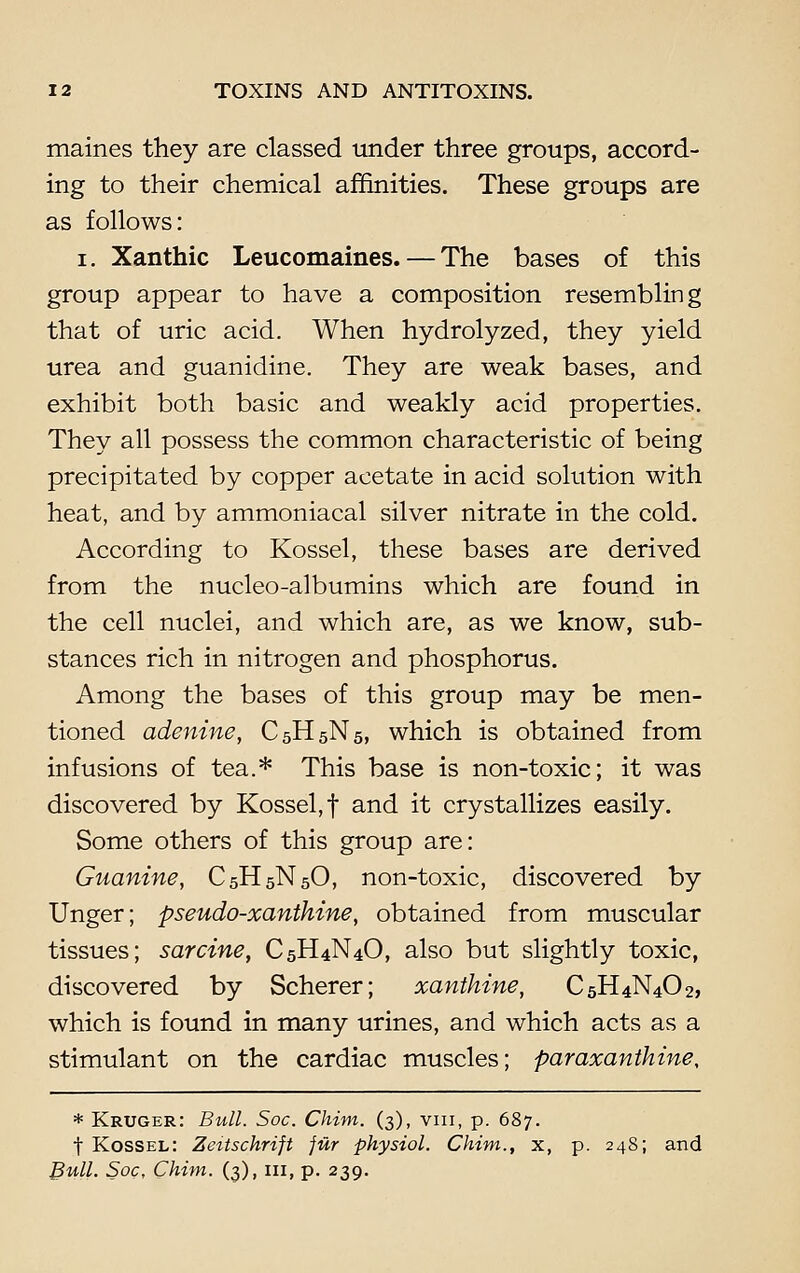 maines they are classed tinder three groups, accord- ing to their chemical affinities. These groups are as follows: i. Xanthic Leucomaines. — The bases of this group appear to have a composition resembling that of uric acid. When hydrolyzed, they yield urea and guanidine. They are weak bases, and exhibit both basic and weakly acid properties. They all possess the common characteristic of being precipitated by copper acetate in acid solution with heat, and by ammoniacal silver nitrate in the cold. According to Kossel, these bases are derived from the nucleo-albumins which are found in the cell nuclei, and which are, as we know, sub- stances rich in nitrogen and phosphorus. Among the bases of this group may be men- tioned adenine, C5H5N5, which is obtained from infusions of tea.* This base is non-toxic; it was discovered by Kossel, f and it crystallizes easily. Some others of this group are: Guanine, C5H5N5O, non-toxic, discovered by Unger; pseudo-xanthine, obtained from muscular tissues; sarcine, C5H4N4O, also but slightly toxic, discovered by Scherer; xanthine, C5H4N4O2, which is found in many urines, and which acts as a stimulant on the cardiac muscles; paraxanthine, * Kruger: Bull. Soc. Chim. (3), vin, p. 687. t Kossel: Zeitschrift fur physiol. Chim., x, p. 248; and Bull. Soc, Chim. (3), in, p. 239.