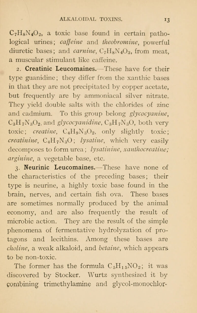 C7II8N4O2, a toxic base found in certain patho- logical urines; caffeine and theobromine, powerful diuretic bases; and carnine, C7\\s\.,< ):;, from meat, a muscular stimulant like caffeine. 2. Creatinic Leucomaines. These have for their type guanidine; they differ from the xanthic bases in that they are not precipitated by copper acetate, but frequently are by ammoniacal silver nitrate. They yield double salts with the chlorides of zinc and cadmium. To this group belong glycocyaniuc, C3H7N302, and glycocyanidinc, C3H7N3O, both very toxic; creatine, C4H9N3O2, only slightly toxic; creatinine, C4H7N3O; lysatinc, which very easily decomposes to form urea; lysatinine, xanthocredtine; arginine, a vegetable base, etc. 3. Neurinic Leucomaines.—These have none of the characteristics of the preceding bases; their type is neurine, a highly toxic base found in the brain, nerves, and certain fish ova. These bases are sometimes normally produced by the animal economy, and are also frequently the result of microbic action. They are the result of the simple phenomena of fermentative hydrolyzation of pro- tagons and lecithins. Among these bases are choline, a weak alkaloid, and bctainc, which appears to be non-toxic. The former has the formula C5H15N02; it was discovered by Stocker. Wurtz synthesized it by combining trimcthylaminc and glycol-monochlor-