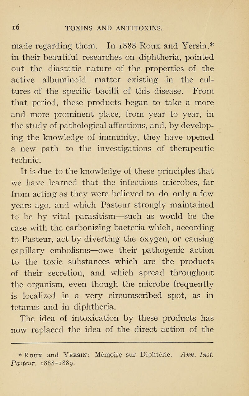 made regarding them. In 1888 Roux and Yersin,* in their beautiful researches on diphtheria, pointed out the diastatic nature of the properties of the active albuminoid matter existing in the cul- tures of the specific bacilli of this disease. From that period, these products began to take a more and more prominent place, from year to year, in the study of pathological affections, and, by develop- ing the knowledge of immunity, they have opened a new path to the investigations of therapeutic technic. It is due to the knowledge of these principles that we have learned that the infectious microbes, far from acting as they were believed to do only a few years ago, and which Pasteur strongly maintained to be by vital parasitism—such as would be the case with the carbonizing bacteria which, according to Pasteur, act by diverting the oxygen, or causing capillary embolisms—owe their pathogenic action to the toxic substances which are the products of their secretion, and which spread throughout the organism, even though the microbe frequently is localized in a very circumscribed spot, as in tetanus and in diphtheria. The idea of intoxication by these products has now replaced the idea of the direct action of the * Roux and Yersin; Memoire sur Diphterie. Ann. Inst. Pasteur, 1888-1889.