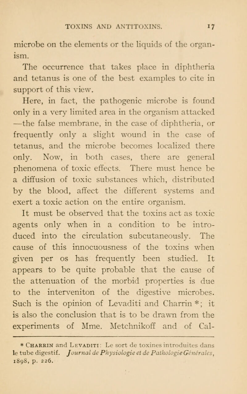 microbe on the elements or the liquids of the organ- ism. The occurrence that takes place in diphtheria and tetanus is one of the best examples to cite in support of this view. Here, in fact, the pathogenic microbe is found only in a very limited area in the organism attacked —the false membrane, in the case of diphtheria, <»r frequently only a slight wound in the case of tetanus, and the microbe becomes localized there only. Now, in both cases, there are general phenomena of toxic effects. There must hence be a diffusion of toxic substances which, distributed by the blood, affect the different systems and exert a toxic action on the entire organism. It must be observed that the toxins act as toxic agents only when in a condition to be intro- duced into the circulation subcutaneously. The cause of this innocuousness of the toxins when given per os has frequently been studied. It appears to be quite probable that the cause of the attenuation of the morbid properties is due to the interveniton of the digestive microbes. Such is the opinion of Levaditi and Charrin *; it is also the conclusion that is to be drawn from the experiments of Mme. Metchnikoff and of Cal- * Charrin and Levaditi: Lc sort de toxines introduites dans le tube digestif. Journal dc Physiologic el dc PathologieGenerates, iSyS, p. 226.