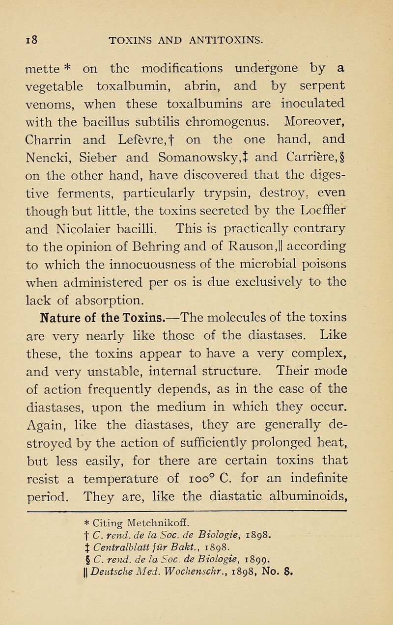 mette * on the modifications undergone by a vegetable toxalbumin, abrin, and by serpent venoms, when these toxalbumins are inoculated with the bacillus subtilis chromogenus. Moreover, Charrin and Lefevre.f on the one hand, and Nencki, Sieber and Somanowsky,t and Carriere,§ on the other hand, have discovered that the diges- tive ferments, particularly trypsin, destroy, even though but little, the toxins secreted by the Loeffler and Nicolaier bacilli. This is practically contrary to the opinion of Behring and of RausonJI according to which the innocuousness of the microbial poisons when administered per os is due exclusively to the lack of absorption. Nature of the Toxins.—The molecules of the toxins are very nearly like those of the diastases. Like these, the toxins appear to have a very complex, and very unstable, internal structure. Their mode of action frequently depends, as in the case of the diastases, upon the medium in which they occur. Again, like the diastases, they are generally de- stroyed by the action of sufficiently prolonged heat, but less easily, for there are certain toxins that resist a temperature of ioo° C. for an indefinite period. They are, like the diastatic albuminoids, * Citing Metchnikoff. t C. rend, de la Soc. de Biologie, 1898. % Centralblatt fur Bakt., 1898. § C. rend, de la Soc. de Biologie, 1899. || Deutsche Med. Wochenschr., 1898, No. 8.