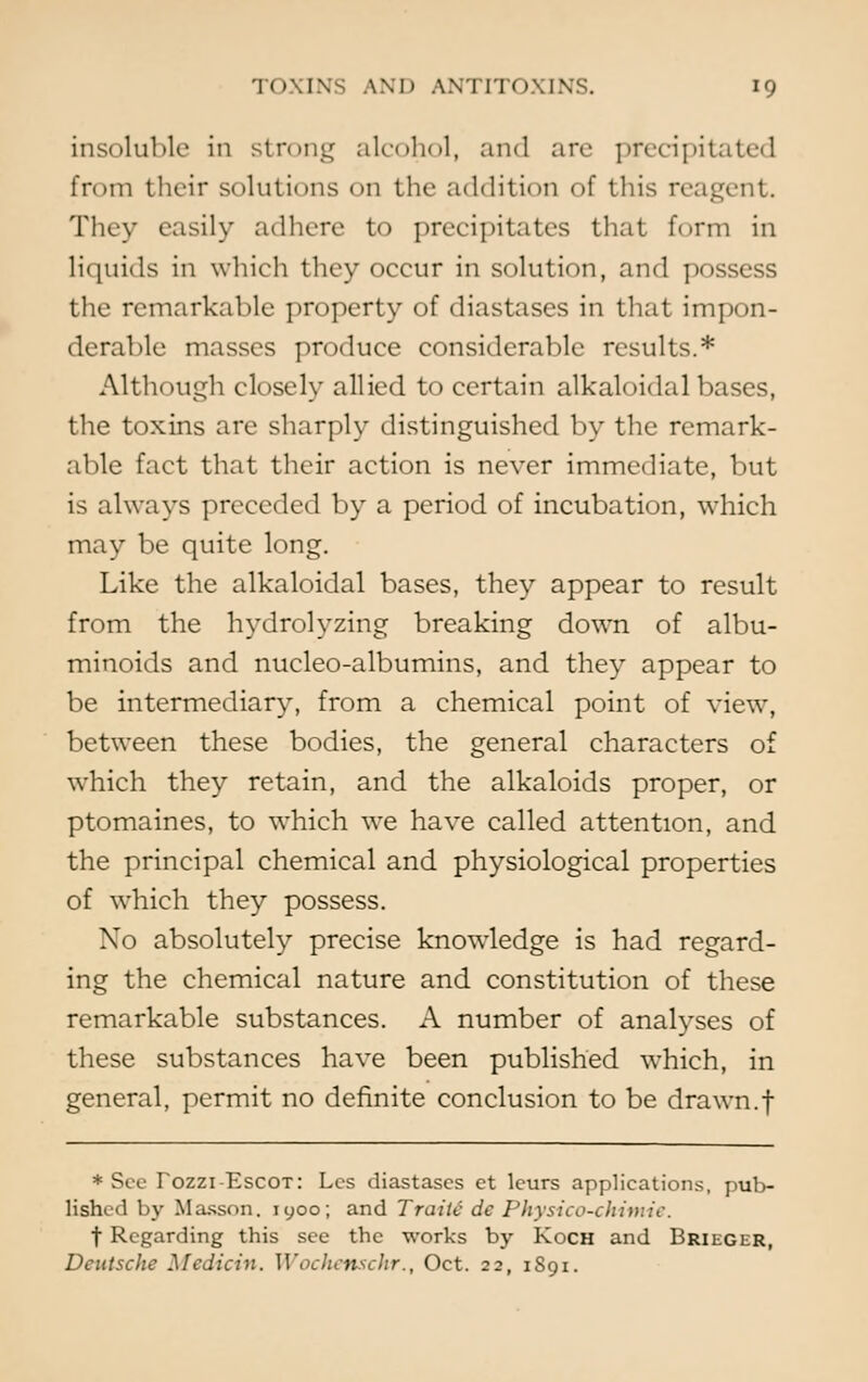 insoluble in strong alcohol, and are precipil from their solutions on the addition of this reagent. They easily adhere to precipitates that form in liquids in which they occur in solution, and possess the remarkable property of diastases in that impon- derable masses produce considerable results.* Although closely allied to certain alkaloidal bases, the toxins are sharply distinguished by the remark- able fact that their action is never immediate, but is always preceded by a period of incubation, which may be quite long. Like the alkaloidal bases, they appear to result from the hydrolyzing breaking down of albu- minoids and nucleo-albumins, and they appear to be intermediary, from a chemical point of view, between these bodies, the general characters of which they retain, and the alkaloids proper, or ptomaines, to which we have called attention, and the principal chemical and physiological properties of which they possess. No absolutely precise knowledge is had regard- ing the chemical nature and constitution of these remarkable substances. A number of analyses of these substances have been published which, in general, permit no definite conclusion to be drawn.f * See Tozzi-Escot: Lcs diastases et leurs applications, pub- lished by Masson. 1900; and Traiie de Physico-ckimie. f Regarding this see the works by Koch and Brieger, Deutsche Medicin. Wochenschr., Oct. 22, 1S91.