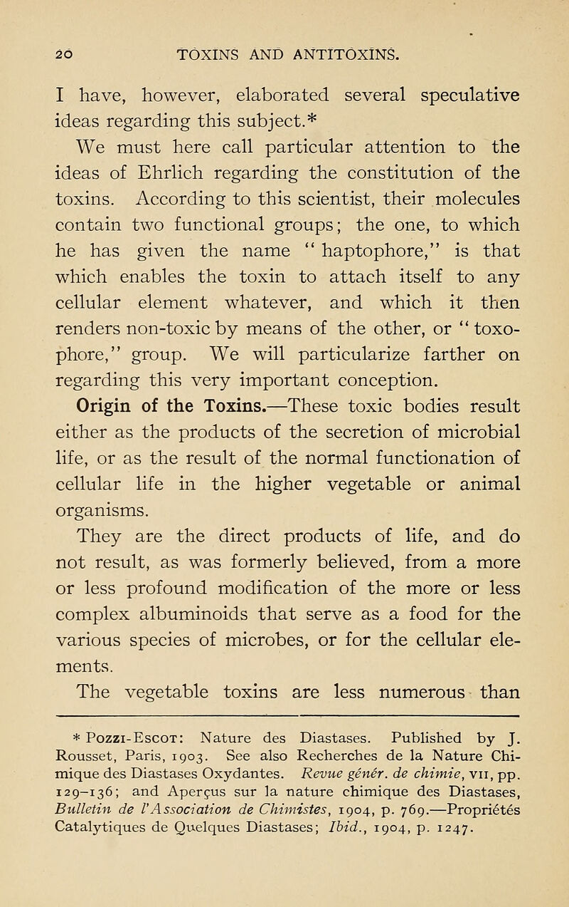 I have, however, elaborated several speculative ideas regarding this subject.* We must here call particular attention to the ideas of Ehrlich regarding the constitution of the toxins. According to this scientist, their molecules contain two functional groups; the one, to which he has given the name  haptophore, is that which enables the toxin to attach itself to any cellular element whatever, and which it then renders non-toxic by means of the other, or '' toxo- phore, group. We will particularize farther on regarding this very important conception. Origin of the Toxins.—These toxic bodies result either as the products of the secretion of microbial life, or as the result of the normal functionation of cellular life in the higher vegetable or animal organisms. They are the direct products of life, and do not result, as was formerly believed, from a more or less profound modification of the more or less complex albuminoids that serve as a food for the various species of microbes, or for the cellular ele- ments. The vegetable toxins are less numerous than * Pozzi-Escot: Nature des Diastases. Published by J. Rousset, Paris, 1903. See also Recherches de la Nature Chi- mique des Diastases Oxydantes. Revue gene'r. de chimie, vu, pp. 129—136; and Apercus sur la nature chimique des Diastases, Bulletin de VAssociation de Chimistes, 1904, p. 769.—Proprietes Catalytiques de Quelques Diastases; Ibid., 1904, p. 1247.