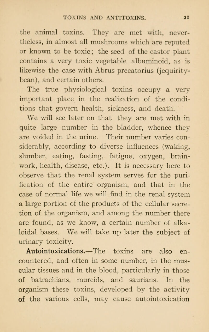 the animal toxins. They are met with, never- theless, in almost all mushrooms which are reputed or known to be toxic; the seed of the castor plant contains a very toxic vegetable albuminoid, as is likewise the case with Abrus prccatorius (jequirity- bean), and certain others. The true physiological toxins occupy a very important place in the realization of the condi- tions that govern health, sickness, and death. We will see later on that they are met with in quite large number in the bladder, whence they are voided in the urine. Their number varies con- siderably, according to diverse influences (waking, slumber, eating, fasting, fatigue, oxygen, brain- work, health, disease, etc.). It is necessary here to observe that the renal system serves for the puri- fication of the entire organism, and that in the case of normal life we will find in the renal system a large portion of the products of the cellular secre- tion of the organism, and among the number there are found, as we know, a certain number of alka- loidal bases. We will take up later the subject of urinary toxicity. Autointoxications.—The toxins are also en- countered, and often in some number, in the mus- cular tissues and in the blood, particularly in those of batrachians, mureids, and saurians. In the organism these toxins, developed by the activity of the various cells, may cause autointoxication