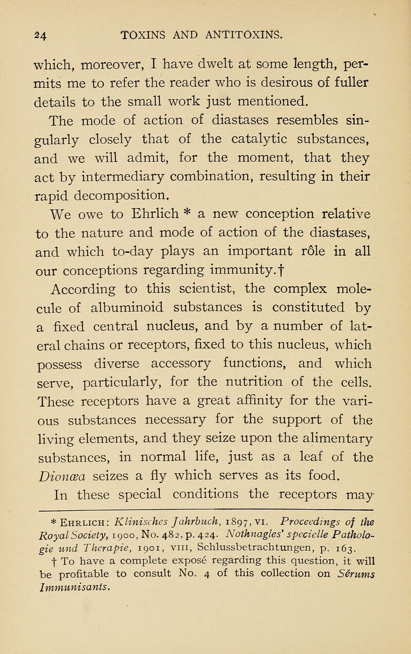 which, moreover, I have dwelt at some length, per- mits me to refer the reader who is desirous of fuller details to the small work just mentioned. The mode of action of diastases resembles sin- gularly closely that of the catalytic substances, and we will admit, for the moment, that they act by intermediary combination, resulting in their rapid decomposition. We owe to Ehrlich * a new conception relative to the nature and mode of action of the diastases, and which to-day plays an important role in all our conceptions regarding immunity.! According to this scientist, the complex mole- cule of albuminoid substances is constituted by a fixed central nucleus, and by a number of lat- eral chains or receptors, fixed to this nucleus, which possess diverse accessory functions, and which serve, particularly, for the nutrition of the cells. These receptors have a great affinity for the vari- ous substances necessary for the support of the living elements, and they seize upon the alimentary substances, in normal life, just as a leaf of the Dioncea seizes a fly which serves as its food. In these special conditions the receptors may * Ehrlich: Klinisches Jahrbuch, 1897, vi. Proceedings of the Royal Society, 1900, No. 482, p. 424. Nothnagles' specielle Patholo- gie und Therapie, 1901, vm, Schlussbetrachtungen, p. 163. f To have a complete expose regarding this question, it will be profitable to consult No. 4 of this collection on Scrums Itnmunisants.