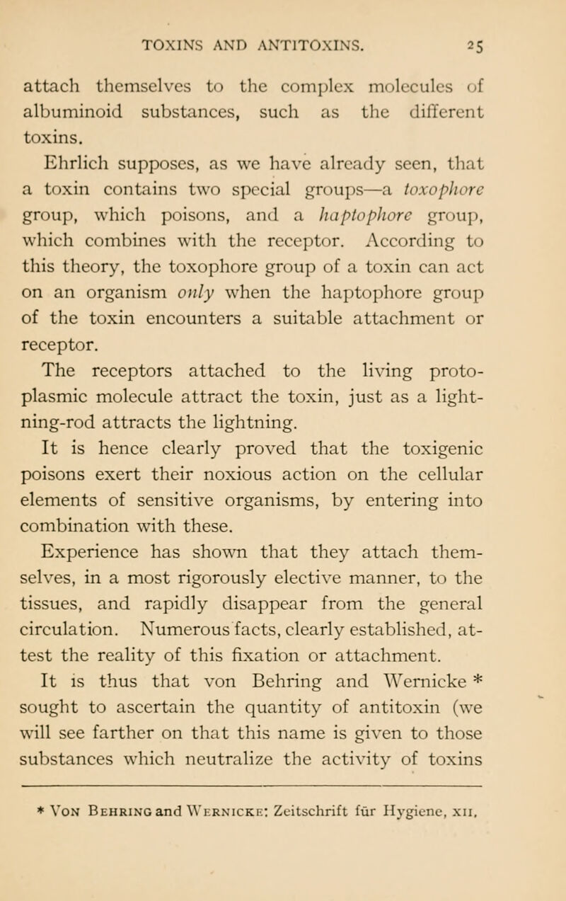 attach themselves to the complex molecules i 1 albuminoid substances, such as the different toxins. Ehrlich supposes, as we have already seen, that a toxin contains two special groups—a toxophore group, which poisons, and a haptophore group, which combines with the receptor. According to this theory, the toxophore group of a toxin can act on an organism only when the haptophore group of the toxin encounters a suitable attachment or receptor. The receptors attached to the living proto- plasmic molecule attract the toxin, just as a light- ning-rod attracts the lightning. It is hence clearly proved that the toxigenic poisons exert their noxious action on the cellular elements of sensitive organisms, by entering into combination with these. Experience has shown that they attach them- selves, in a most rigorously elective manner, to the tissues, and rapidly disappear from the general circulation. Numerous facts, clearly established, at- test the reality of this fixation or attachment. It is thus that von Behring and Wernicke * sought to ascertain the quantity of antitoxin (we will see farther on that this name is given to those substances which neutralize the activity of toxins * Von Behring and Wernicke; Zeitschrift fur Hygiene, xn.