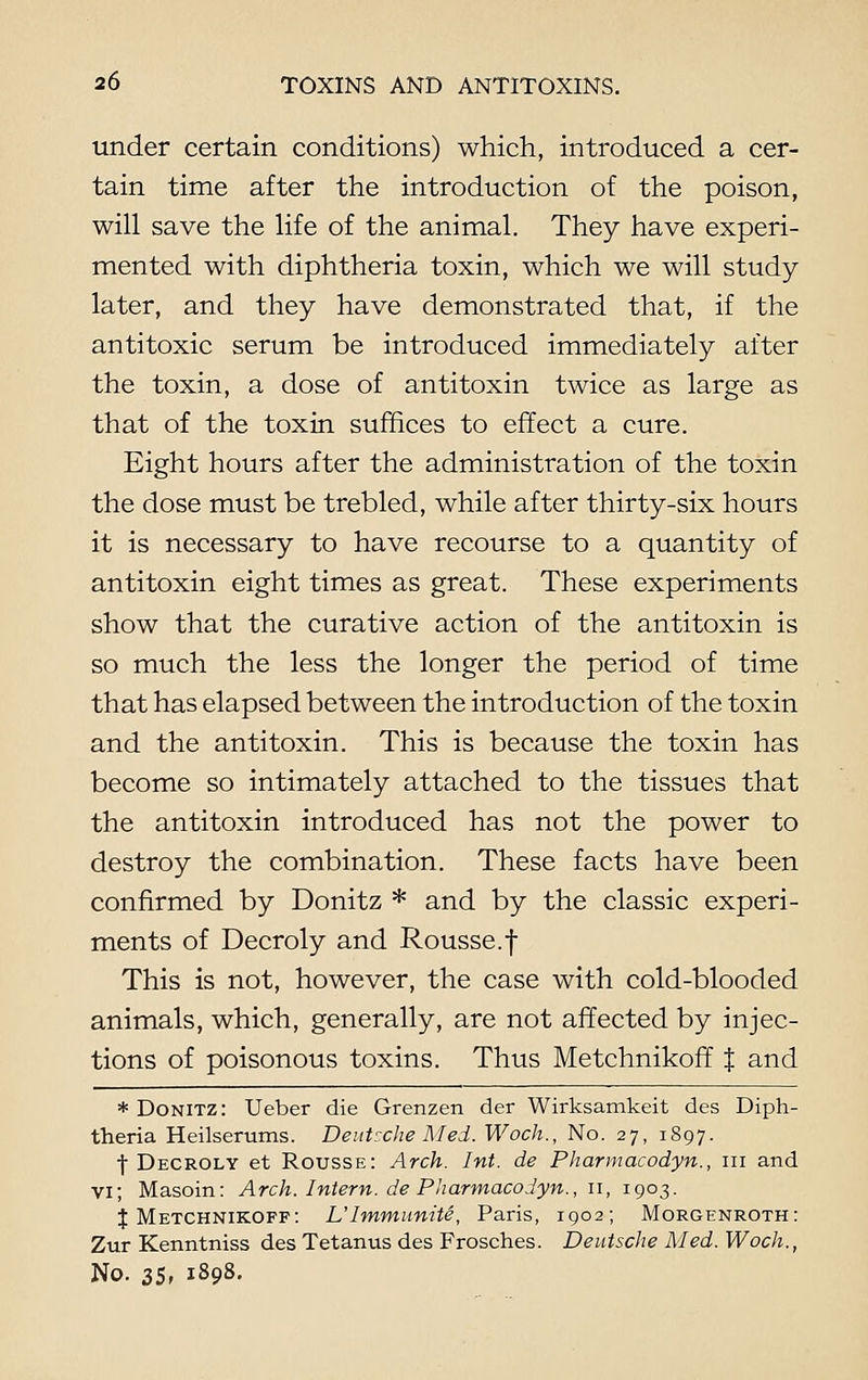 under certain conditions) which, introduced a cer- tain time after the introduction of the poison, will save the life of the animal. They have experi- mented with diphtheria toxin, which we will study later, and they have demonstrated that, if the antitoxic serum be introduced immediately after the toxin, a dose of antitoxin twice as large as that of the toxin suffices to effect a cure. Eight hours after the administration of the toxin the dose must be trebled, while after thirty-six hours it is necessary to have recourse to a quantity of antitoxin eight times as great. These experiments show that the curative action of the antitoxin is so much the less the longer the period of time that has elapsed between the introduction of the toxin and the antitoxin. This is because the toxin has become so intimately attached to the tissues that the antitoxin introduced has not the power to destroy the combination. These facts have been confirmed by Donitz * and by the classic experi- ments of Decroly and Rousse.f This is not, however, the case with cold-blooded animals, which, generally, are not affected by injec- tions of poisonous toxins. Thus Metchnikoff J and * Donitz: Ueber die Grenzen der Wirksamkeit des Diph- theria Heilserums. Deutsche Med. Woch., No. 27, 1897. f Decroly et Rousse: Arch. Int. de Pharmacodyn., 111 and VI; Masoin: Arch. Intern, de Pharmacodyn., 11, 1903. J Metchnikoff: L'Immunite, Paris, 1902; Morgenroth: Zur Kenntniss des Tetanus des Frosches. Deutsche Med. Woch., No. 35, 1898.