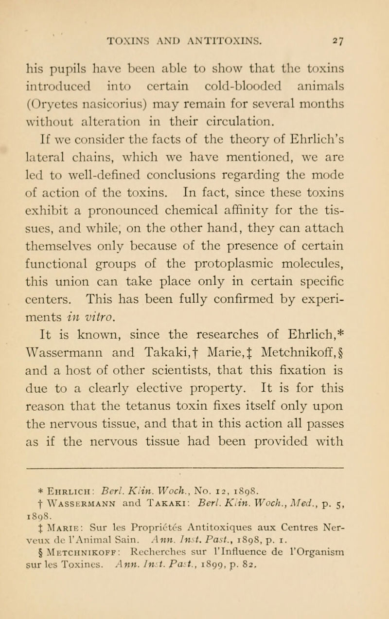 his pupils have been aide to show that the toxins introduced into certain cold-blooded animals (Oryetcs nasicorius) may remain for several months without alteration in their circulation. If we consider the facts of the theory of Ehrlich's lateral chains, which we have mentioned, we arc led to well-defined conclusions regarding the mode of action of the toxins. In fact, since these toxins exhibit a pronounced chemical affinity for the tis- sues, and while, on the other hand, they can attach themselves only because of the presence of certain functional groups of the protoplasmic molecules, this union can take place only in certain specific centers. This has been fully confirmed by experi- ments in vitro. It is known, since the researches of Ehrlich,* Wassermann and Takaki.f Marie,J Metchnikoff,§ and a host of other scientists, that this fixation is due to a clearly elective property. It is for this reason that the tetanus toxin fixes itself only upon the nervous tissue, and that in this action all passes as if the nervous tissue had been provided with * Ehrlich: Bcrl. Klin. Woch., No. 12, iSqS. t Wasskrmann and Takaki: Berl. Klin. Woch., Med., p. 5, 1898. \ Marie: Sur les Proprietc's Antitoxiqucs aux Centres Ner- veux de V Animal Sain. Ann. Inst. Past., 1898, p. 1. § Mktchnikoff: Recherches sur 1'Influence de l'Organism sur les Toxines. Ann- In *■ Part., 1899, p. 82.