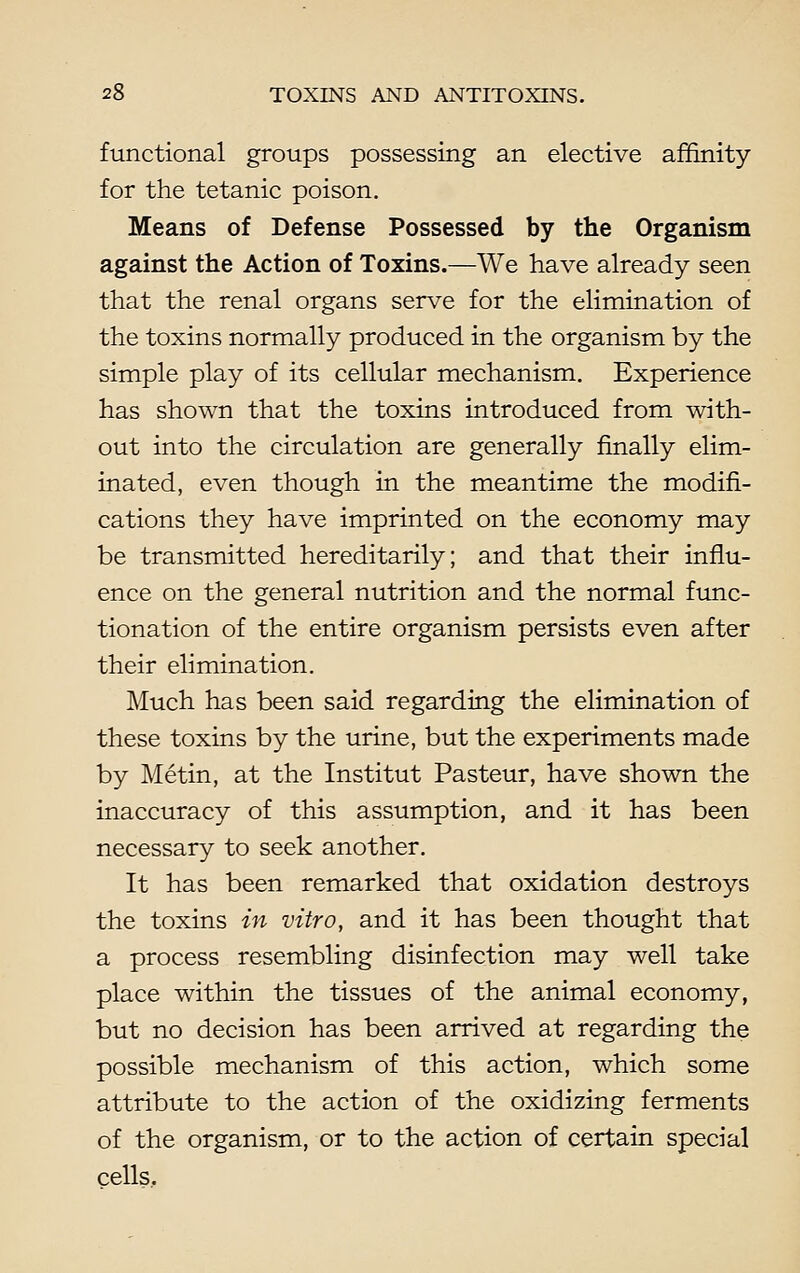 functional groups possessing an elective affinity for the tetanic poison. Means of Defense Possessed by the Organism against the Action of Toxins.—We have already seen that the renal organs serve for the elimination of the toxins normally produced in the organism by the simple play of its cellular mechanism. Experience has shown that the toxins introduced from with- out into the circulation are generally finally elim- inated, even though in the meantime the modifi- cations they have imprinted on the economy may be transmitted hereditarily; and that their influ- ence on the general nutrition and the normal func- tionation of the entire organism persists even after their elimination. Much has been said regarding the elimination of these toxins by the urine, but the experiments made by Metin, at the Institut Pasteur, have shown the inaccuracy of this assumption, and it has been necessary to seek another. It has been remarked that oxidation destroys the toxins in vitro, and it has been thought that a process resembling disinfection may well take place within the tissues of the animal economy, but no decision has been arrived at regarding the possible mechanism of this action, which some attribute to the action of the oxidizing ferments of the organism, or to the action of certain special cells.