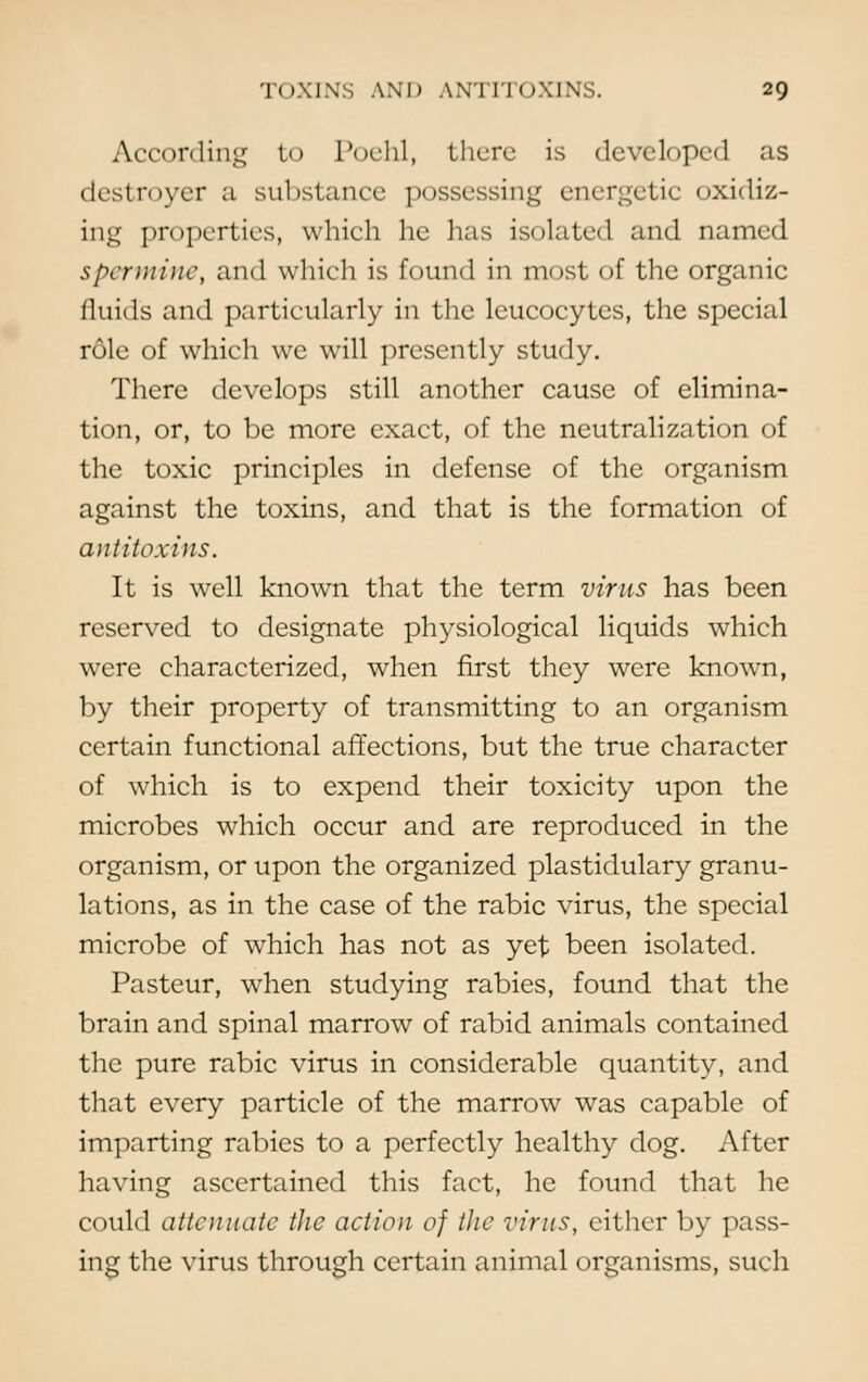 According to Poehl, there is developed as destroyer a substance possessing energetic oxidiz- ing properties, which he has isolated and named spermine, and which is found in most of the organic fluids and partieularly in the leucocytes, the special role of which we will presently study. There develops still another cause of elimina- tion, or, to be more exact, of the neutralization of the toxic principles in defense of the organism against the toxins, and that is the formation of antitoxins. It is well known that the term virus has been reserved to designate physiological liquids which were characterized, when first they were known, by their property of transmitting to an organism certain functional affections, but the true character of which is to expend their toxicity upon the microbes which occur and are reproduced in the organism, or upon the organized plastidulary granu- lations, as in the case of the rabic virus, the special microbe of which has not as yet been isolated. Pasteur, when studying rabies, found that the brain and spinal marrow of rabid animals contained the pure rabic virus in considerable quantity, and that every particle of the marrow was capable of imparting rabies to a perfectly healthy dog. After having ascertained this fact, he found that he could attenuate the action of the virus, cither by pass- ing the virus through certain animal organisms, such