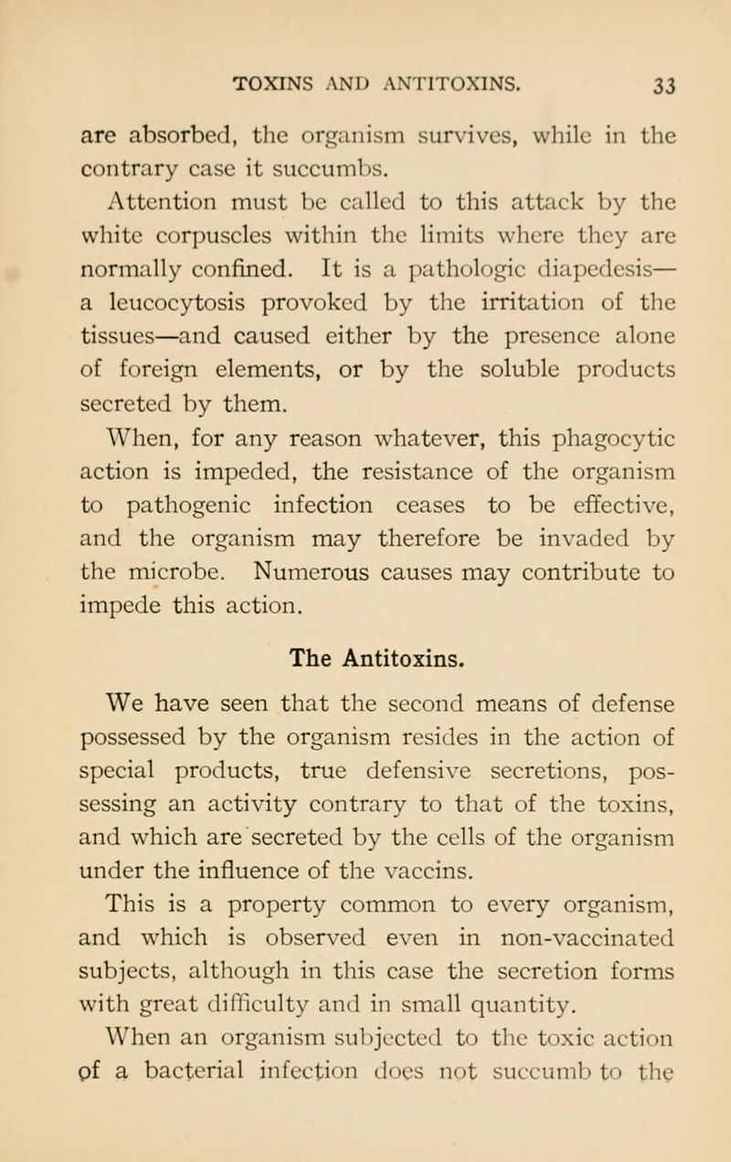 are absorbed, the organism survives, while in the contrary case it succumbs. Attention must be called to this attack by the white corpuscles within the limits where they are normally confined. It is a pathologic diapedesis— a leucocytosis provoked by the irritation of the tissues—and caused either by the presence alone of foreign elements, or by the soluble products secreted by them. When, for any reason whatever, this phagocytic action is impeded, the resistance of the organism to pathogenic infection ceases to be effective, and the organism may therefore be invaded by the microbe. Numerous causes may contribute to impede this action. The Antitoxins. We have seen that the second means of defense possessed by the organism resides in the action of special products, true defensive secretions, pos- sessing an activity contrary to that of the toxins, and which are secreted by the cells of the organism under the influence of the vaccins. This is a property common to every organism, and which is observed even in non-vaccinated subjects, although in this case the secretion forms with great difficulty and in small quantity. When an organism subjected to the toxic action C>f a bacterial infection does not succumb to the