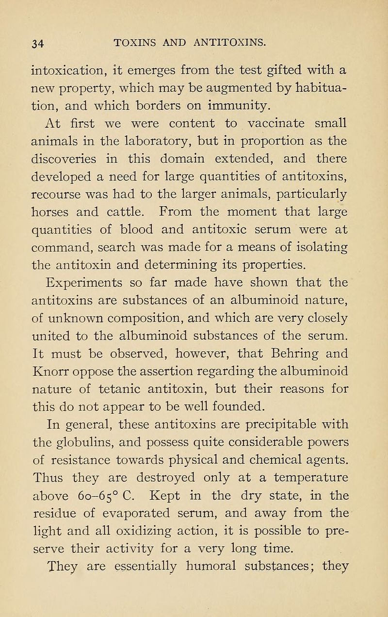intoxication, it emerges from the test gifted with a new property, which may be augmented by habitua- tion, and which borders on immunity. At first we were content to vaccinate small animals in the laboratory, but in proportion as the discoveries in this domain extended, and there developed a need for large quantities of antitoxins, recourse was had to the larger animals, particularly horses and cattle. From the moment that large quantities of blood and antitoxic serum were at command, search was made for a means of isolating the antitoxin and determining its properties. Experiments so far made have shown that the antitoxins are substances of an albuminoid nature, of unknown composition, and which are very closely united to the albuminoid substances of the serum. It must be observed, however, that Behring and Knorr oppose the assertion regarding the albuminoid nature of tetanic antitoxin, but their reasons for this do not appear to be well founded. In general, these antitoxins are precipitable with the globulins, and possess quite considerable powers of resistance towards physical and chemical agents. Thus they are destroyed only at a temperature above 60-6 5 ° C. Kept in the dry state, in the residue of evaporated serum, and away from the light and all oxidizing action, it is possible to pre- serve their activity for a very long time. They are essentially humoral substances; they