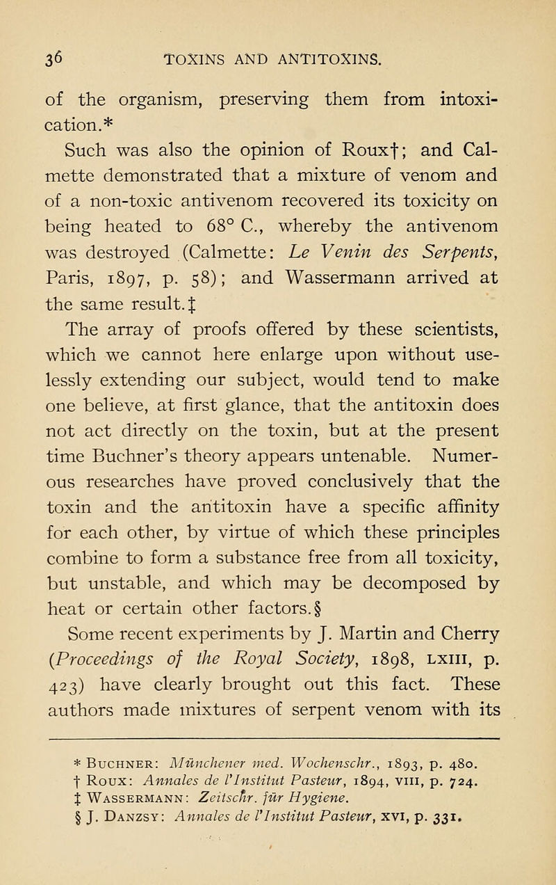 of the organism, preserving them from intoxi- cation.* Such was also the opinion of Rouxf; and Cal- mette demonstrated that a mixture of venom and of a non-toxic antivenom recovered its toxicity on being heated to 68° C, whereby the antivenom was destroyed (Calmette: he Venin des Serpents, Paris, 1897, p. 58); and Wassermann arrived at the same result. J The array of proofs offered by these scientists, which we cannot here enlarge upon without use- lessly extending our subject, would tend to make one believe, at first glance, that the antitoxin does not act directly on the toxin, but at the present time Buchner's theory appears untenable. Numer- ous researches have proved conclusively that the toxin and the antitoxin have a specific affinity for each other, by virtue of which these principles combine to form a substance free from all toxicity, but unstable, and which may be decomposed by heat or certain other factors. § Some recent experiments by J. Martin and Cherry {Proceedings of the Royal Society, 1898, lxiii, p. 423) have clearly brought out this fact. These authors made mixtures of serpent venom with its * Buchner: Munchener med. Wochenschr., 1893, p. 480. f Roux: Annates de I'Institut Pasteur, 1894, viii, p. 724. % Wassermann: Zeitscfir. jur Hygiene. § J. Danzsy: Annates de I'Institut Pasteur, xvi, p. 331.