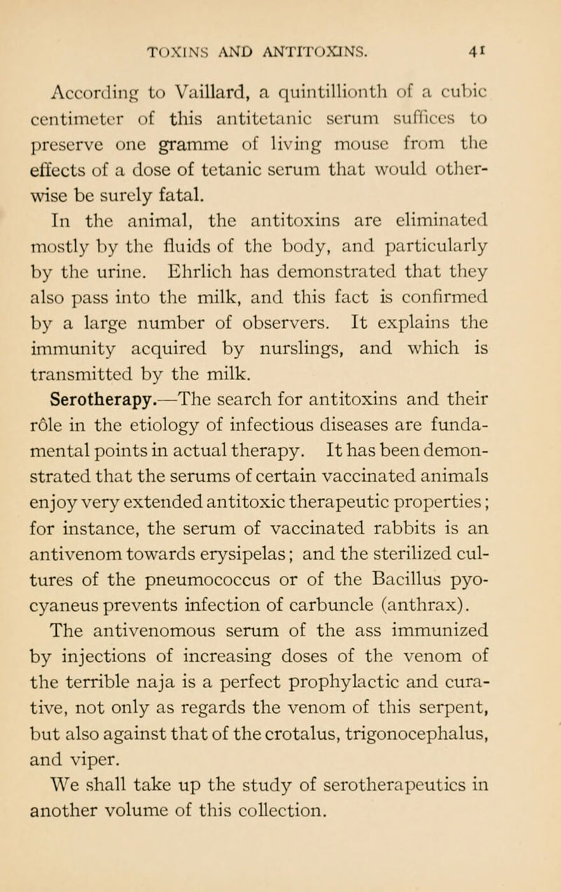 According to Vaillard, a quintillionth of a cubic centimeter of this antitetanic serum suffices to preserve one gramme of Living mouse from the effects of a dose of tetanic serum that would other- wise be surely fatal. In the animal, the antitoxins are eliminated mostly by the fluids of the body, and particularly by the urine. Ehrlich has demonstrated that they also pass into the milk, and this fact is confirmed by a large number of observers. It explains the immunity acquired by nurslings, and which is transmitted by the milk. Serotherapy.—The search for antitoxins and their role in the etiology of infectious diseases are funda- mental points in actual therapy. It has been demon- strated that the serums of certain vaccinated animals enjoy very extended antitoxic therapeutic properties; for instance, the serum of vaccinated rabbits is an antivenom towards erysipelas; and the sterilized cul- tures of the pneumococcus or of the Bacillus pyo- cyaneus prevents infection of carbuncle (anthrax). The antivenomous serum of the ass immunized by injections of increasing doses of the venom of the terrible naja is a perfect prophylactic and cura- tive, not only as regards the venom of this serpent, but also against that of the crotalus, trigonocephalus, and viper. We shall take up the study of serotherapeutics in another volume of this collection.