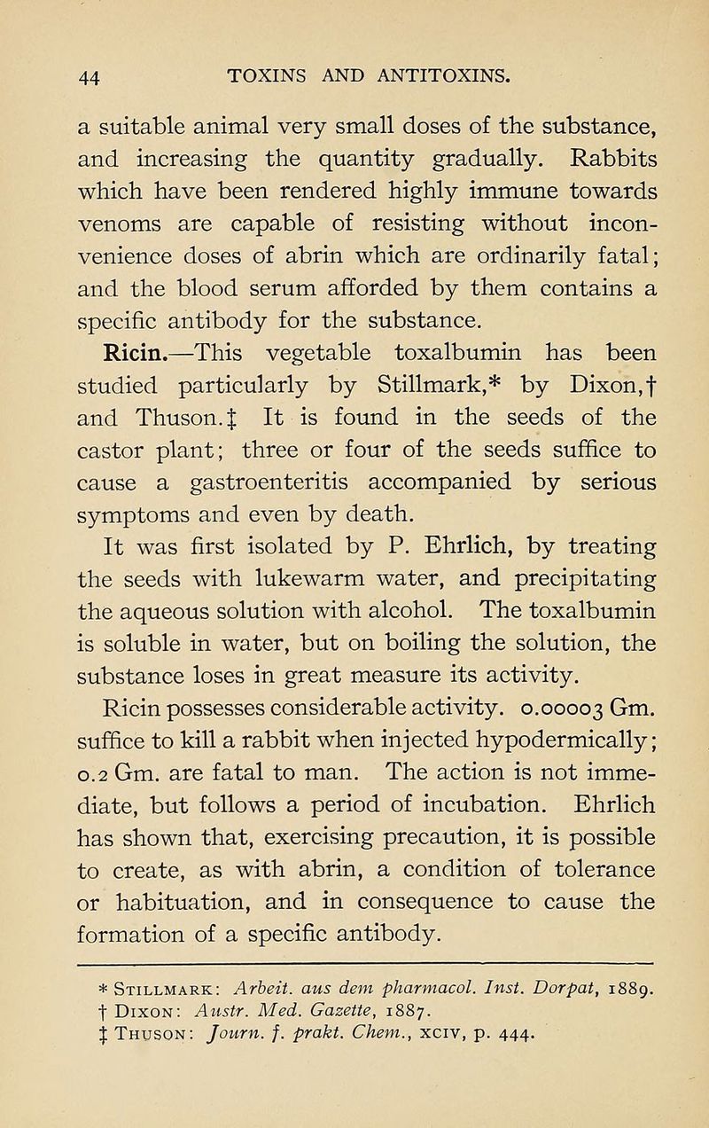 a suitable animal very small doses of the substance, and increasing the quantity gradually. Rabbits which have been rendered highly immune towards venoms are capable of resisting without incon- venience doses of abrin which are ordinarily fatal; and the blood serum afforded by them contains a specific antibody for the substance. Ricin.—This vegetable toxalbumin has been studied particularly by Stillmark,* by Dixon,f and Thuson.J It is found in the seeds of the castor plant; three or four of the seeds suffice to cause a gastroenteritis accompanied by serious symptoms and even by death. It was first isolated by P. Ehrlich, by treating the seeds with lukewarm water, and precipitating the aqueous solution with alcohol. The toxalbumin is soluble in water, but on boiling the solution, the substance loses in great measure its activity. Ricin possesses considerable activity. 0.00003 Gm. suffice to kill a rabbit when injected hypodermically; 0.2 Gm. are fatal to man. The action is not imme- diate, but follows a period of incubation. Ehrlich has shown that, exercising precaution, it is possible to create, as with abrin, a condition of tolerance or habituation, and in consequence to cause the formation of a specific antibody. * Stillmark: Arbeit, aus dem Pharmacol. Inst. Dorpat, 1889. t Dixon: Austr. Med. Gazette, 1887. I Thuson: Journ. f. prakt. Chem., xciv, p. 444.