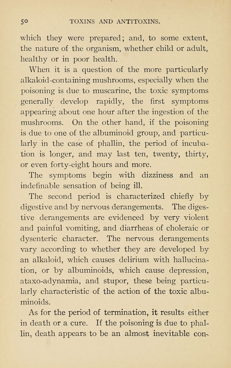 which they were prepared; and, to some extent, the nature of the organism, whether child or adult, healthy or in poor health. When it is a question of the more particularly alkaloid-containing mushrooms, especially when the poisoning is due to muscarine, the toxic symptoms generally develop rapidly, the first symptoms appearing about one hour after the ingestion of the mushrooms. On the other hand, if the poisoning is due to one of the albuminoid group, and particu- larly in the case of phallin, the period of incuba- tion is longer, and may last ten, twenty, thirty, or even forty-eight hours and more. The symptoms begin with dizziness and an indefinable sensation of being ill. The second period is characterized chiefly by digestive and by nervous derangements. The diges- tive derangements are evidenced by very violent and painful vomiting, and diarrheas of choleraic or dysenteric character. The nervous derangements vary according to whether they are developed by an alkaloid, which causes delirium with hallucina- tion, or by albuminoids, which cause depression, ataxo-adynamia, and stupor, these being particu- larly characteristic of the action of the toxic albu- minoids. As for the period of termination, it results either in death or a cure. If the poisoning is due to phal- lin, death appears to be an almost inevitable con--