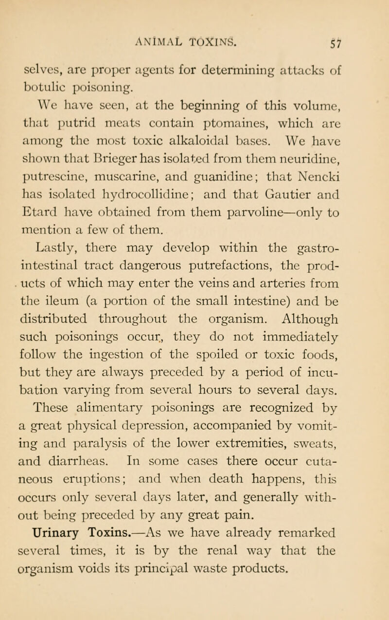 selves, are proper agents for determining attacks of botulie poisoning. We have seen, at the beginning of this volume, that putrid meats contain ptomaines, which are among the most toxic alkaloidal bases. We have slu )\\ n that Briegcr has isolated from them neuridinc, putrescine, muscarine, and guanidine; that Nencki has isolated hydrocollidine; and that Gautier and Etard have obtained from them parvoline—only to mention a few of them. Lastly, there may develop within the gastro- intestinal tract dangerous putrefactions, the prod- . ucts of which may enter the veins and arteries from the ileum (a portion of the small intestine) and be distributed throughout the organism. Although such poisonings occur., they do not immediately follow the ingestion of the spoiled or toxic foods, but they are always preceded by a period of incu- bation varying from several hours to several days. These alimentary poisonings are recognized by a great physical depression, accompanied by vomit- ing and paralysis of the lower extremities, sweats, and diarrheas. In some cases there occur cuta- neous eruptions; and when death happens, this occurs only several days later, and generally with- out being preceded by any great pain. Urinary Toxins.—As we have already remarked several times, it is by the renal way that the organism voids its principal waste products.