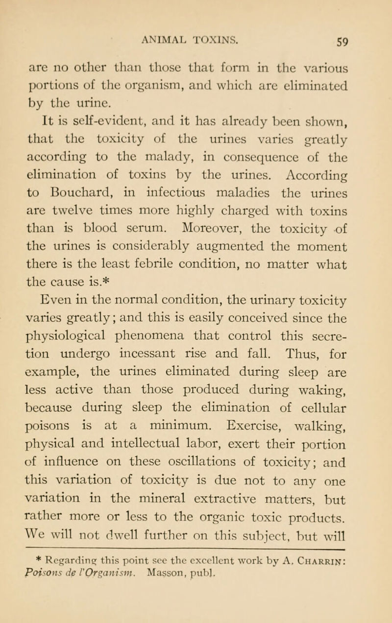 arc no other than those that form in the various portions of the organism, and which are eliminated by the urine. It is self-evident, and it has already been shown, that the toxicity of the urines varies greatly according to the malady, in consequence of the elimination of toxins by the urines. According to Bouchard, in infectious maladies the urines are twelve times more highly charged with toxins than is blood serum. Moreover, the toxicity of the urines is considerably augmented the moment there is the least febrile condition, no matter what the cause is.* Even in the normal condition, the urinary toxicity varies greatly; and this is easily conceived since the physiological phenomena that control this secre- tion undergo incessant rise and fall. Thus, for example, the urines eliminated during sleep are less active than those produced during waking, because during sleep the elimination of cellular poisons is at a minimum. Exercise, walking, physical and intellectual labor, exert their portion of influence on these oscillations of toxicity; and this variation of toxicity is due not to any one variation in the mineral extractive matters, but rather more or less to the organic toxic products. We will not dwell further on this subject, but will * Regarding this point see the excellent work by A. Charrin: Poisons de VQrganisnp. Masson, pub).