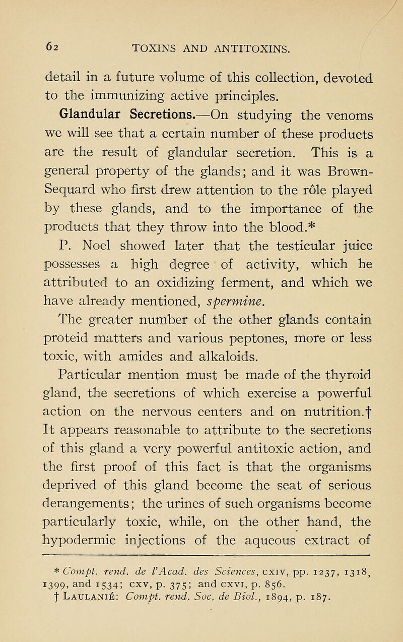 detail in a future volume of this collection, devoted to the immunizing active principles. Glandular Secretions.—On studying the venoms we will see that a certain number of these products are the result of glandular secretion. This is a general property of the glands; and it was Brown- Sequard who first drew attention to the role played by these glands, and to the importance of the products that they throw into the blood.* P. Noel showed later that the testicular juice possesses a high degree of activity, which he attributed to an oxidizing ferment, and which we have already mentioned, spermine. The greater number of the other glands contain proteid matters and various peptones, more or less toxic, with amides and alkaloids. Particular mention must be made of the thyroid gland, the secretions of which exercise a powerful action on the nervous centers and on nutrition.f It appears reasonable to attribute to the secretions of this gland a very powerful antitoxic action, and the first proof of this fact is that the organisms deprived of this gland become the seat of serious derangements; the urines of such organisms become particularly toxic, while, on the other hand, the hypodermic injections of the aqueous extract of * Compt. rend, de VAcad, des Sciences, cxiv, pp. 1237, 1318, 1399, and 1534; cxv, p. 375; and cxvi, p. 856. I LAULANI&: Compt. rend, Soc, de Biol., 1894, p. 187.