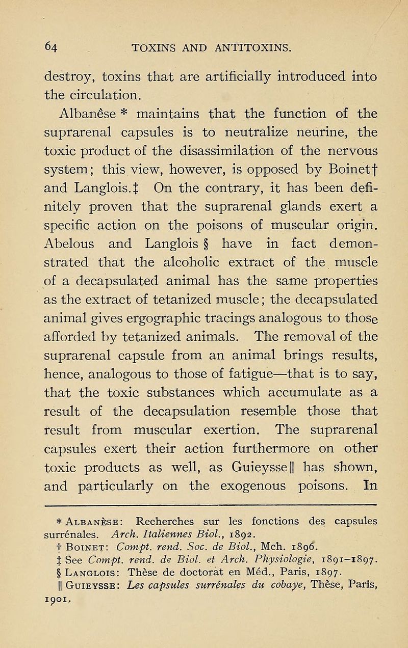 destroy, toxins that are artificially introduced into the circulation. Albanese * maintains that the function of the suprarenal capsules is to neutralize neurine, the toxic product of the disassimilation of the nervous system; this view, however, is opposed by Boinetf and Langlois. $ On the contrary, it has been defi- nitely proven that the suprarenal glands exert a specific action on the poisons of muscular origin. Abelous and Langlois § have in fact demon- strated that the alcoholic extract of the muscle of a decapsulated animal has the same properties as the extract of tetanized muscle; the decapsulated animal gives ergographic tracings analogous to those afforded by tetanized animals. The removal of the suprarenal capsule from an animal brings results, hence, analogous to those of fatigue—that is to say, that the toxic substances which accumulate as a result of the decapsulation resemble those that result from muscular exertion. The suprarenal capsules exert their action furthermore on other toxic products as well, as Guieysse|| has shown, and particularly on the exogenous poisons. In * Albanese: Recherches sur les fonctions des capsules surrenales. Arch. Italiennes Biol., 1892. t Botnet: Compt. rend. Soc. de Biol., Mch. 1896. % See Compt. rend, de Biol, et Arch. Physiologie, 1891-1897. § Langlois: These de doctorat en Med., Paris, 1897. || Guieysse: Les capsules surrenales du cobaye, These, Paris, 1901,