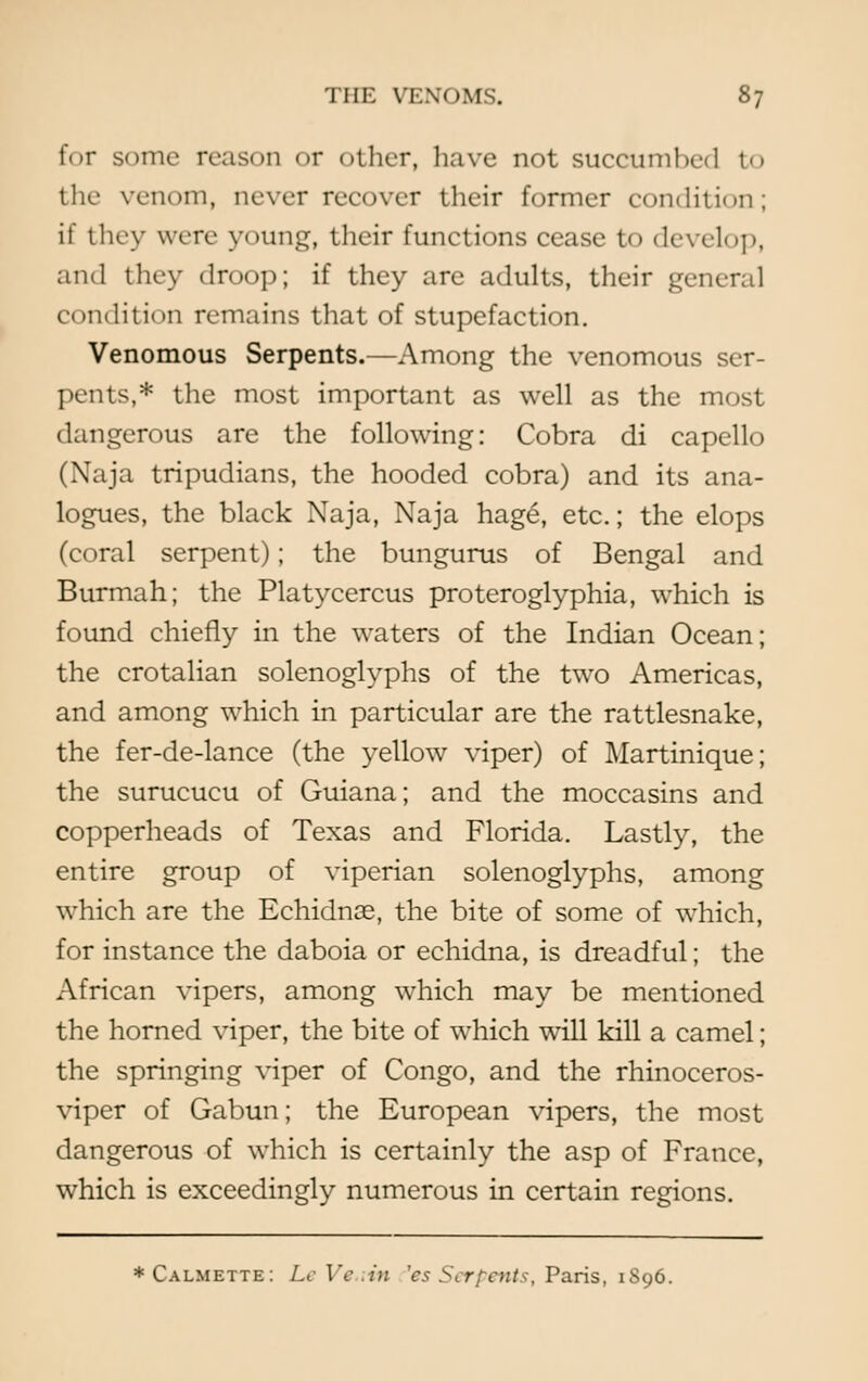 for some reason or other, have not succumbed to the venom, never recover their former condition; if they were young, their functions cease to develop, and they droop; if they are adults, their general condition remains that of stupefaction. Venomous Serpents.—Among the venomous ser- pents,* the most important as well as the most dangerous are the following: Cobra di capello (Naja tripudians, the hooded cobra) and its ana- logues, the black Naja, Naja hage, etc.; the elops (coral serpent); the bungurus of Bengal and Burmah; the Platycercus proteroglyphia, which is found chiefly in the waters of the Indian Ocean; the crotalian solenoglyphs of the two Americas, and among which in particular are the rattlesnake, the fer-de-lance (the yellow viper) of Martinique; the surucucu of Guiana; and the moccasins and copperheads of Texas and Florida. Lastly, the entire group of viperian solenoglyphs, among which are the Echidnas, the bite of some of which, for instance the daboia or echidna, is dreadful; the African vipers, among which may be mentioned the horned viper, the bite of which will kill a camel; the springing viper of Congo, and the rhinoceros- viper of Gabun; the European vipers, the most dangerous of which is certainly the asp of France, which is exceedingly numerous in certain regions. *Calmette: LeVe.iin 'esSerpents, Paris, 1896.