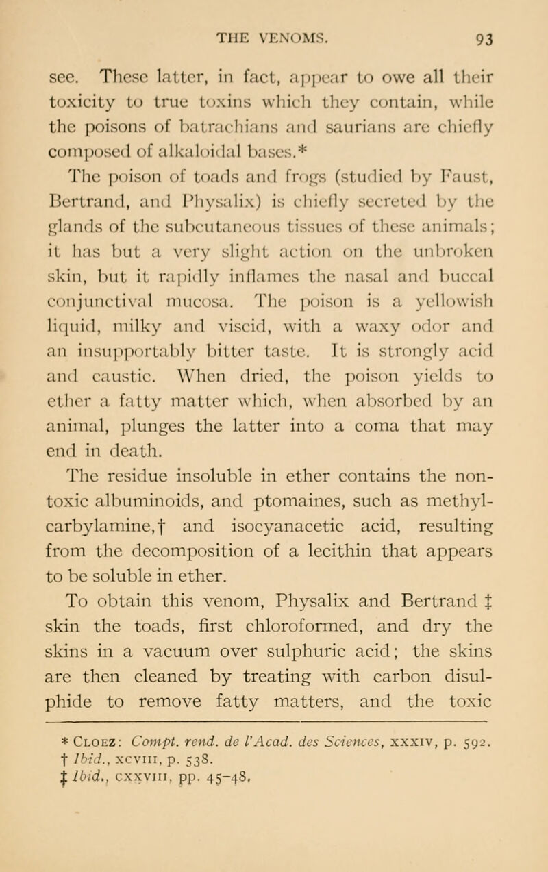 see. These latter, in fact, appear to owe all their toxicity to true toxins which they contain, while the poisons of batrachians and saurians arc chiefly composci] of alkaloidal liases.* The poison of toads and frogs (studied by Faust, Bertrand, and Physalix) is chiefly secreted by the glands of the subcutaneous tissues of these animals; it lias hut a very slight action on the unbroken skin, bu1 ii rapidly inflames the nasal and buccal conjunctival mucosa. The poison is a yellowish Liquid, milky and viscid, with a waxy odor and an insupportahly hitter taste. It is strongly acid and caustic. When dried, the poison yields to ether a fatty matter which, when ahsorhed by an animal, plunges the latter into a coma that may end in death. The residue insoluble in ether contains the non- toxic albuminoids, and ptomaines, such as methyl- carbylamine.t and isocyanacetic acid, resulting from the decomposition of a lecithin that appears to be soluble in ether. To obtain this venom, Physalix and Bertrand J skin the toads, first chloroformed, and dry the skins in a vacuum over sulphuric acid; the skins arc then cleaned by treating with carbon disul- phide to remove fatty matters, and the toxic * Cloez: Compt. rend, de I'Acad, des Sciences, xxxiv, p. 592. f Ibid., xcvni, p. 538. $Ibid., cxxvin, pp. 45-48.