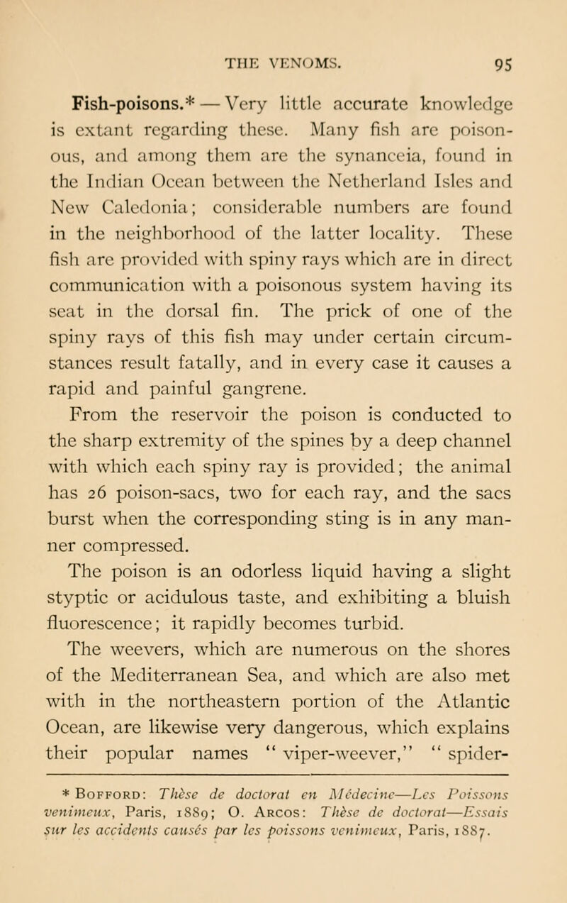 Fish-poisons.* — Very little accurate knowl< is extant regarding these. Many fish are poison- ous, and among them are the synanceia, found in the Indian Ocean between the Netherland Isles and New Caledonia; considerable numbers are found in the neighborhood of the latter locality. These fish arc provided with spiny rays which are in direct communication with a poisonous system having its seat in the dorsal fin. The prick of one of the spiny rays of this fish may under certain circum- stances result fatally, and in every case it causes a rapid and painful gangrene. From the reservoir the poison is conducted to the sharp extremity of the spines by a deep channel with which each spiny ray is provided; the animal has 26 poison-sacs, two for each ray, and the sacs burst when the corresponding sting is in any man- ner compressed. The poison is an odorless liquid having a slight styptic or acidulous taste, and exhibiting a bluish fluorescence; it rapidly becomes turbid. The wcevers, which are numerous on the shores of the Mediterranean Sea, and which are also met with in the northeastern portion of the Atlantic Ocean, are likewise very dangerous, which explains their popular names  viper-weever,  spider- * Bofford: These de doctoral en M6decine—Les Poissons venimeux, Paris, 1889; O. Arcos: These de doctoral—Essais sur les accidents causes par les poissons venimeux. Paris, 18S7.