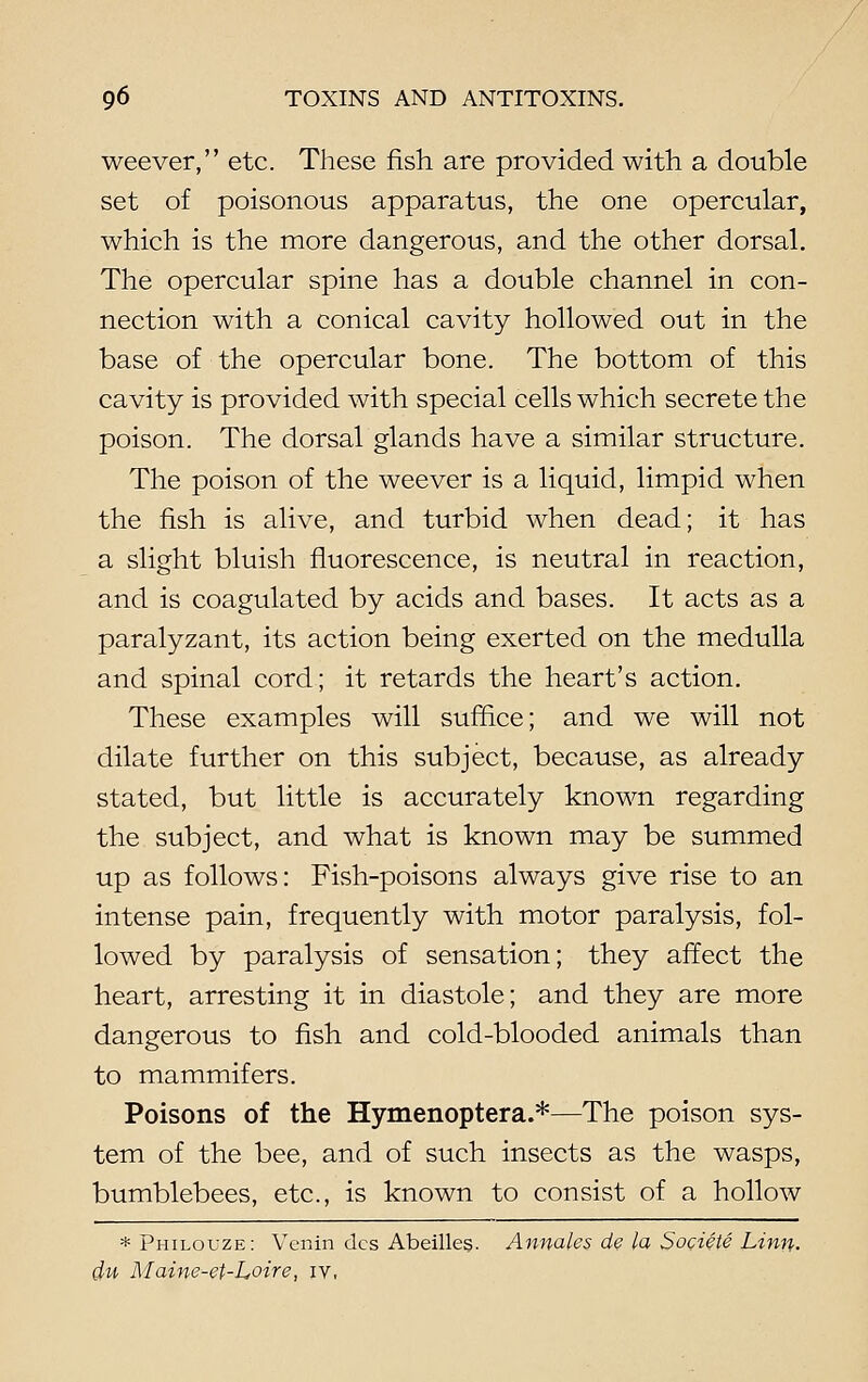 weever, etc. These fish are provided with a double set of poisonous apparatus, the one opercular, which is the more dangerous, and the other dorsal. The opercular spine has a double channel in con- nection with a conical cavity hollowed out in the base of the opercular bone. The bottom of this cavity is provided with special cells which secrete the poison. The dorsal glands have a similar structure. The poison of the weever is a liquid, limpid when the fish is alive, and turbid when dead; it has a slight bluish fluorescence, is neutral in reaction, and is coagulated by acids and bases. It acts as a paralyzant, its action being exerted on the medulla and spinal cord; it retards the heart's action. These examples will suffice; and we will not dilate further on this subject, because, as already stated, but little is accurately known regarding the subject, and what is known may be summed up as follows: Fish-poisons always give rise to an intense pain, frequently with motor paralysis, fol- lowed by paralysis of sensation; they affect the heart, arresting it in diastole; and they are more dangerous to fish, and cold-blooded animals than to mammifers. Poisons of the Hymenoptera.*—The poison sys- tem of the bee, and of such insects as the wasps, bumblebees, etc., is known to consist of a hollow * Philouze: Venin dcs Abeilles. Annates de la Societe Linn. du Maine-et-Loire, iv,