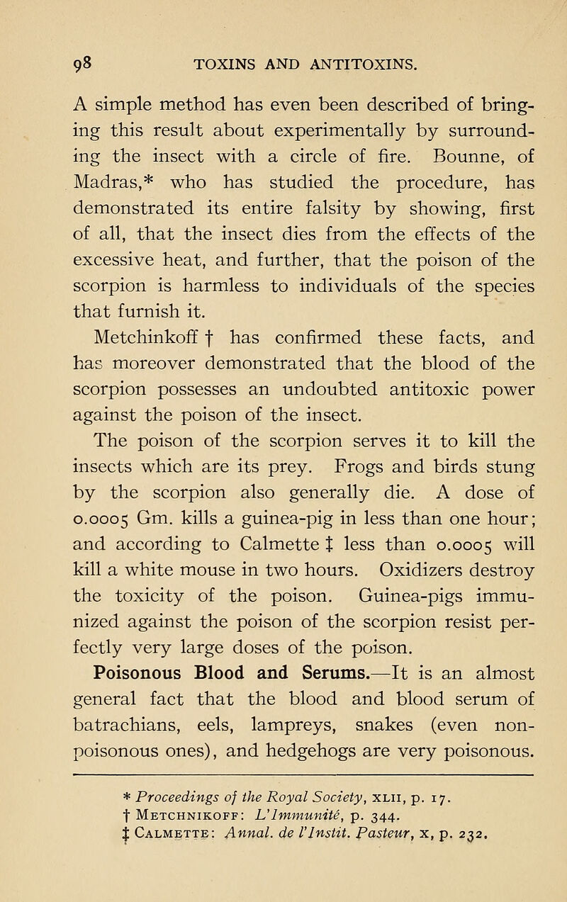 A simple method has even been described of bring- ing this result about experimentally by surround- ing the insect with a circle of fire. Bounne, of Madras,* who has studied the procedure, has demonstrated its entire falsity by showing, first of all, that the insect dies from the effects of the excessive heat, and further, that the poison of the scorpion is harmless to individuals of the species that furnish it. Metchinkoff f has confirmed these facts, and has moreover demonstrated that the blood of the scorpion possesses an undoubted antitoxic power against the poison of the insect. The poison of the scorpion serves it to kill the insects which are its prey. Frogs and birds stung by the scorpion also generally die. A dose of 0.0005 Gm. kills a guinea-pig in less than one hour; and according to Calmette t less than 0.0005 wiu kill a white mouse in two hours. Oxidizers destroy the toxicity of the poison. Guinea-pigs immu- nized against the poison of the scorpion resist per- fectly very large doses of the poison. Poisonous Blood and Serums.—It is an almost general fact that the blood and blood serum of batrachians, eels, lampreys, snakes (even non- poisonous ones), and hedgehogs are very poisonous. * Proceedings of the Royal Society, xlii, p. 17. t Metchnikoff: L'lmmunite, p. 344. J Calmette: Annal. de I'lnstit. Pasteur, x, p. 232.