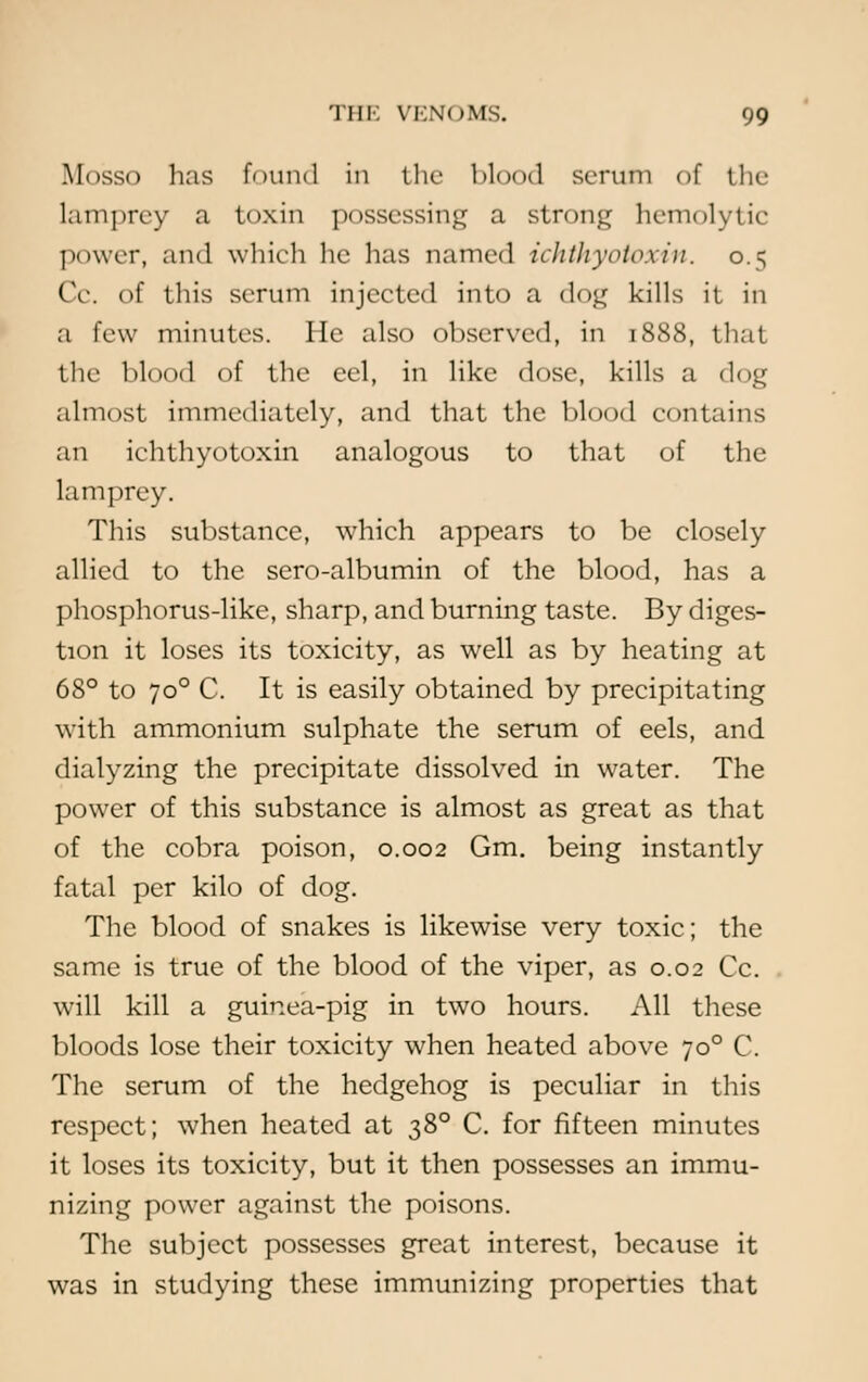 Mosso has found in the Mood scrum of the lamprey a toxin possessing a strong hemolytic power, and which he has named ichthyotoxin. 0.5 Cc. of this serum injected into a dog kills it in a few minutes. He also observed, in 1888, that the blood of the eel, in like dose, kills a dog almost immediately, and that the blood contains an ichthyotoxin analogous to that of the lamprey. This substance, which appears to be closely allied to the sero-albumin of the blood, has a phosphorus-like, sharp, and burning taste. By diges- tion it loses its toxicity, as well as by heating at 68° to 700 C. It is easily obtained by precipitating with ammonium sulphate the serum of eels, and dialyzing the precipitate dissolved in water. The power of this substance is almost as great as that of the cobra poison, 0.002 Gm. being instantly fatal per kilo of dog. The blood of snakes is likewise very toxic; the same is true of the blood of the viper, as 0.02 Cc. will kill a guinea-pig in two hours. All these bloods lose their toxicity when heated above 700 C. The serum of the hedgehog is peculiar in this respect; when heated at 380 C. for fifteen minutes it loses its toxicity, but it then possesses an immu- nizing power against the poisons. The subject possesses great interest, because it was in studying these immunizing properties that