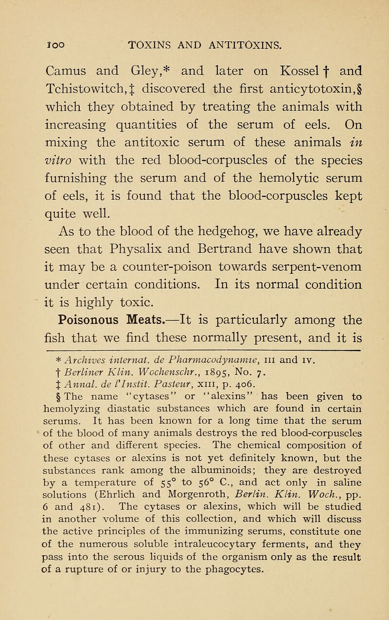 Camus and Gley,* and later on Kossel f and Tchisto witch, | discovered the first anticy to toxin, § which they obtained by treating the animals with increasing quantities of the serum of eels. On mixing the antitoxic serum of these animals in vitro with the red blood-corpuscles of the species furnishing the serum and of the hemolytic serum of eels, it is found that the blood-corpuscles kept quite well. As to the blood of the hedgehog, we have already seen that Physalix and Bertrand have shown that it may be a counter-poison towards serpent-venom under certain conditions. In its normal condition it is highly toxic. Poisonous Meats.—It is particularly among the fish that we find these normally present, and it is * Archives internal, de Pharmacodynamic, in and iv. f Berliner Klin. Wcchenschr., 1895, No. 7. J Annal. de I'Instit. Pasteur, xin, p. 406. § The name cytases or alexins has been given to hemolyzing diastatic substances which are found in certain serums. It has been known for a long time that the serum of the blood of many animals destroys the red blood-corpuscles of other and different species. The chemical composition of these cytases or alexins is not yet definitely known, but the substances rank among the albuminoids; they are destroyed by a temperature of 550 to 560 C, and act only in saline solutions (Ehrlich and Morgenroth, Berlin. Klin. Woch., pp. 6 and 481). The cytases or alexins, which will be studied in another volume of this collection, and which will discuss the active principles of the immunizing serums, constitute one of the numerous soluble intraleucocytary ferments, and they pass into the serous liquids of the organism only as the result of a rupture of or injury to the phagocytes.
