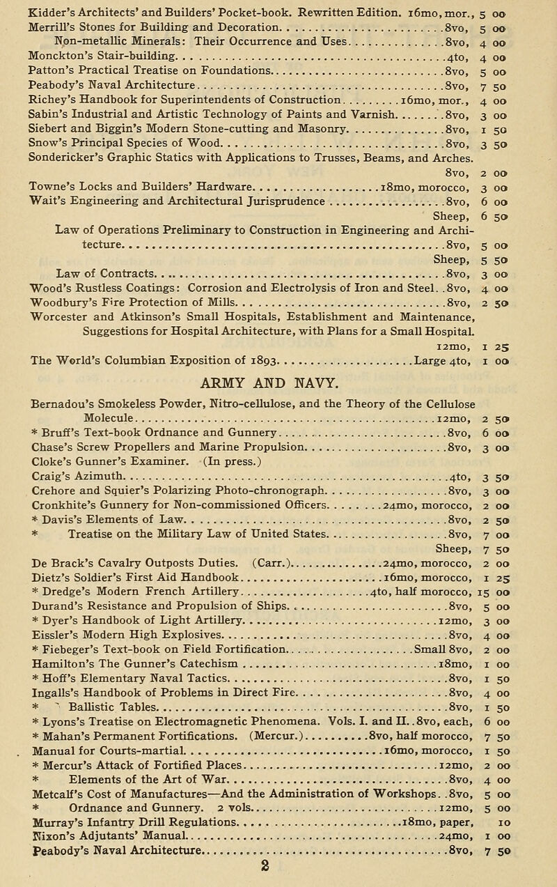 Merrill's Stones for Building and Decoration 8vo, 5 00 Non-metallic Minerals: Their Occurrence and Uses 8vo, 4 00 Monckton's Stair-building 4to, 4 00 Patton's Practical Treatise on Foundations 8vo, 5 00 Peabody's Naval Architecture 8vo, 7 50 Richey's Handbook for Superintendents of Construction i6mo, mor., 4 00 Sabin's Industrial and Artistic Technology of Paints and Varnish 8vo, 3 00 Siebert and Biggin's Modern Stone-cutting and Masonry 8vo, 1 50 Snow's Principal Species of Wood 8vo, 3 50 Sondericker's Graphic Statics with Applications to Trusses, Beams, and Arches. 8vo, 2 00 Towne's Locks and Builders' Hardware i8mo, morocco, 3 00 Wait's Engineering and Architectural Jurisprudence 8vo, 6 00 Sheep, 6 5» Law of Operations Preliminary to Construction in Engineering and Archi- tecture 8vo, 5 00 Sheep, 5 50 Law of Contracts 8vo, 3 00 Wood's Rustless Coatings: Corrosion and Electrolysis of Iron and Steel. .8vo, 4 00 Woodbury's Fire Protection of Mills 8vo, 2 50 Worcester and Atkinson's Small Hospitals, Establishment and Maintenance, Suggestions for Hospital Architecture, with Plans for a Small Hospital. i2mo, 1 25 The World's Columbian Exposition of 1893 Large 4to, 1 00 ARMY AND NAVY. Bernadou's Smokeless Powder, Nitro-cellulose, and the Theory of the Cellulose Molecule i2mo, 2 50 * Bruff's Text-book Ordnance and Gunnery 8vo, 6 00 Chase's Screw Propellers and Marine Propulsion 8vo, 3 00 Cloke's Gunner's Examiner. (In press.) Craig's Azimuth 4to, 3 50 Crehore and Squier's Polarizing Photo-chronograph 8vo, 3 00 Cronkhite's Gunnery for Non-commissioned Officers 24mo, morocco, 2 00 * Davis's Elements of Law 8vo, 2 50 * Treatise on the Military Law of United States 8vo, 7 00 Sheep, 7 50 De Brack's Cavalry Outposts Duties. (Carr.) 24010, morocco, 2 00 Dietz's Soldier's First Aid Handbook i6mo, morocco, 1 25 * Dredge's Modern French Artillery 4to, half morocco, 15 00 Durand's Resistance and Propulsion of Ships 8vo, 5 00 * Dyer's Handbook of Light Artillery i2mo, 3 00 Eissler's Modern High Explosives 8vo, 4 00 * Fiebeger's Text-book on Field Fortification Small 8vo, 2 00 Hamilton's The Gunner's Catechism i8mo, 1 00 * Hoff's Elementary Naval Tactics 8vo, 1 50 Ingalls's Handbook of Problems in Direct Fire 8vo, 4 00 * ■■ Ballistic Tables 8vo, 1 50 * Lyons's Treatise on Electromagnetic Phenomena. Vols. I. and H.. 8vo, each, 6 00 * Mahan's Permanent Fortifications. (Mercur.) 8vo, half morocco, 7 50 Manual for Courts-martial i6mo, morocco, 1 50 * Mercur's Attack of Fortified Places i2mo, 2 00 * Elements of the Art of War 8vo, 4 00 Metcalf's Cost of Manufactures—And the Administration of Workshops. .8vo, 5 00 * Ordnance and Gunnery. 2 vols nmo, 5 00 Murray's Infantry Drill Regulations i8mo, paper, 10 Nixon's Adjutants' Manual 24010, 1 00 Peabody's Naval Architecture 8vo, 7 50 s