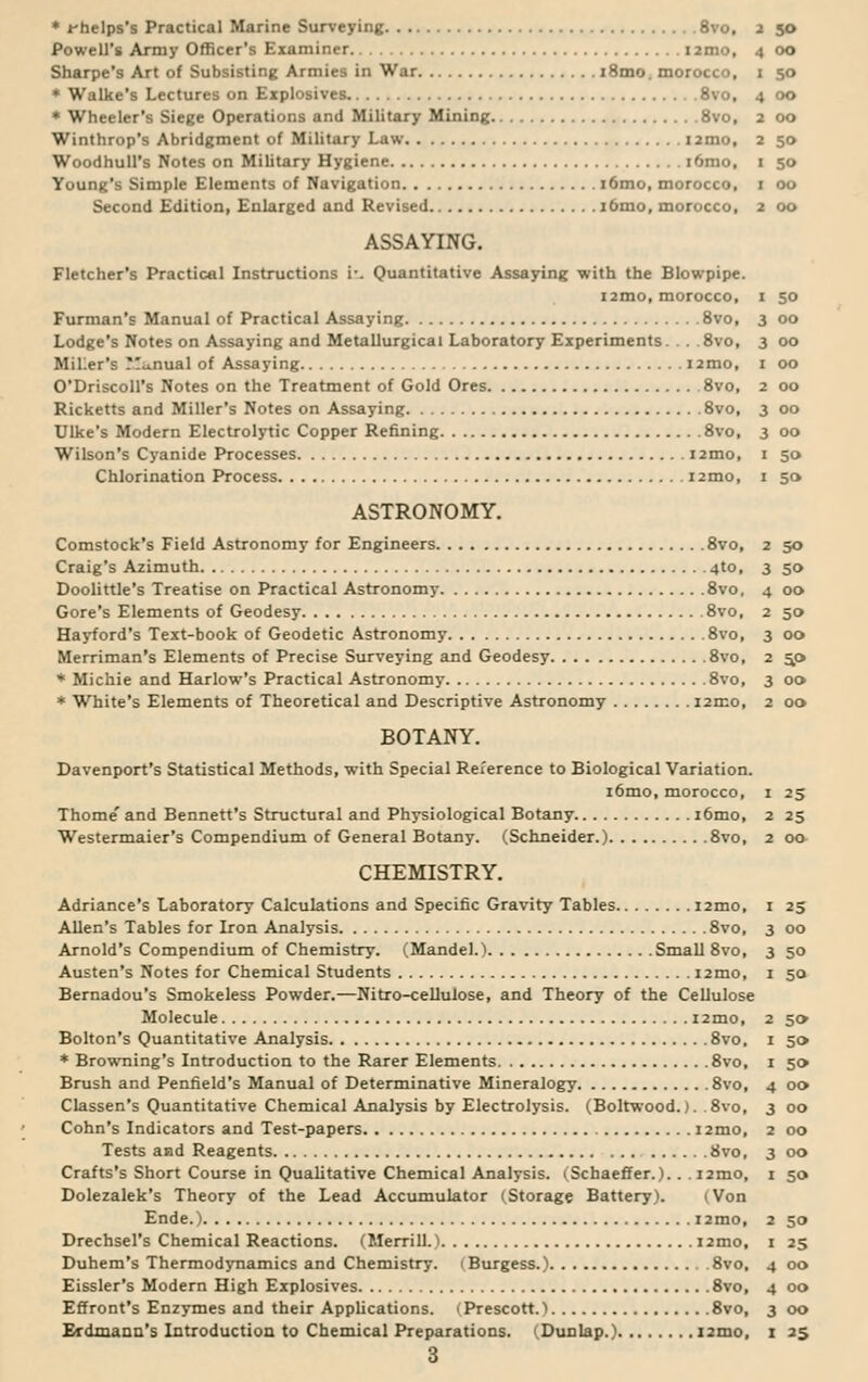 * Phelps's Practical Marine Surveying 8vo, 2 50 Powell's Army Officer's Examiner umo, 4 00 Sharpe's Art of Subsisting Armies in War i8mo. morocco, 1 50 * Walke's Lectures on Explosives 8vo, 4 00 * Wheeler's Siege Operations and Military Mining 8vo, 2 00 Winthrop's Abridgment of Military Law 12mo, 2 50 WoodhulPs Notes on Military Hygiene i6mo, 1 50 Young's Simple Elements of Navigation i6mo, morocco, 1 00 Second Edition, Enlarged and Revised i6mo, morocco, 2 00 ASSAYING. Fletcher's Practical Instructions r. Quantitative Assaying with the Blowpipe. i2mo, morocco, 1 50 Furman's Manual of Practical Assaying 8vo, Lodge's Notes on Assaying and Metallurgical Laboratory Experiments. . . 8vo, Miller's Manual of Assaying i2mo, O'DriscolPs Notes on the Treatment of Gold Ores 8vo, Ricketts and Miller's Notes on Assaying 8vo, Ulke's Modern Electrolytic Copper Refining 8vo, Wilson's Cyanide Processes i2mo, Chlorination Process i2mo, ASTRONOMY. Comstock's Field Astronomy for Engineers 8vo, Craig's Azimuth 4to, Doolittle's Treatise on Practical Astronomy 8vo, Gore's Elements of Geodesy 8vo, Hayford's Text-book of Geodetic Astronomy 8vo, Merriman's Elements of Precise Surveying and Geodesy 8vo, * Michie and Harlow's Practical Astronomy 8vo, * White's Elements of Theoretical and Descriptive Astronomy i2mo, BOTANY. Davenport's Statistical Methods, with Special Reference to Biological Variation. i6mo, morocco, 1 25 Thome' and Bennett's Structural and Physiological Botany i6mo, 2 25 Westermaier's Compendium of General Botany. (Schneider.) 8vo, 2 00 CHEMISTRY. Adriance's Laboratory Calculations and Specific Gravity Tables i2mo, 1 25 Allen's Tables for Iron Analysis 8vo, Arnold's Compendium of Chemistry. (Mandel.) Small 8vo, Austen's Notes for Chemical Students i2mo, Bernadou's Smokeless Powder.—Nitro-cellulose, and Theory of the Cellulose Molecule i2mo, Bolton's Quantitative Analysis 8vo, * Browning's Introduction to the Rarer Elements 8vo, Brush and Penfield's Manual of Determinative Mineralogy 8vo, Classen's Quantitative Chemical Analysis by Electrolysis. (Boltwood.). 8vo, Cohn's Indicators and Test-papers 12mo, Tests and Reagents 8vo, Crafts's Short Course in Qualitative Chemical Analysis. (Schaeffer.).. . i2mo, Dolezalek's Theory of the Lead Accumulator (Storage Battery). (Von Ende.) i2mo, Drechsel's Chemical Reactions. (Merrill. 1 i2mo, Duhem's Thermodynamics and Chemistry. 1 Burgess.) 8vo, Eissler's Modern High Explosives 8vo, Effront's Enzymes and their Applications. (Prescott.i 8vo, 3 3 00 3 00 1 00 2 00 3 00 3 00 1 So 1 50 2 90 3 So 4 00 2 50 3 00 2 SP 3 00 2 00 3 00 3 50 1 5'J 2 50 1 5» 1 50 4 DO 3 00 2 DO 3 DO 1 SO 2 50 1 25 4 00 4 00 3 00