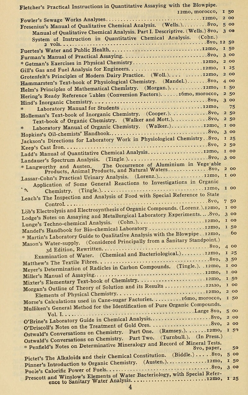 Fletcher's Practical Instructions in Quantitative Assaying with the Blowpipe. i2mo, morocco, i 50 Fowler's Sewage Works Analyses I2m0> 2 °° Fresenius's Manual of Qualitative Chemical Analysis. (Wells.) 8vo, 5 00 Manual of Qualitative Chemical Analysis. Part I. Descriptive. (Wells.) 8vo, 3 oa System of Instruction in Quantitative Chemical Analysis. (Cohn.) 2 vols 8vo' I2 5° Fuertes's Water and Public Health.... iznio, 1 50 Furman's Manual of Practical Assaying 8vo, 3 00 * German's Exercises in Physical Chemistry i2mo,. 2 00 Gill's Gas and Fuel Analysis for Engineers i2mo, 1 25 Grotenfelt's Principles of Modern Dairy Practice. (Woll.) izmo, 2 00 Hammarsten's Text-book of Physiological Chemistry. (Mandel.) 8vo, 4 00 Helm's Principles of Mathematical Chemistry. (Morgan.) i2mo, 1 50 Hering's Ready Reference Tables (Conversion Factors) i6mo, morocco, 2 50 Hind's Inorganic Chemistry - 8vo' 3 00 * Laboratory Manual for Students 12010, 75 HoDeman's Text-book of Inorganic Chemistry. (Cooper.) 8vo, 2 50 Text-book of Organic Chemistry. (Walker and Mott.) • -8vo, 2 50 * Laboratory Manual of Organic Chemistry. (Walker.) I2mc- I 00 Hopkins's Oil-chemists' Handbook 8vo> 3 00 Tackson's Directions for Laboratory Work in Physiological Chemistry. .8vo, 1 25 keep's Cast Iron 8v0' 2 5° Ladd's Manual of Quantitative Chemical Analysis I2mo' J °° Landauer's Spectrum Analysis. (Tingle ) •■•••■ -8v0> 3 00 * Langworthy and Austen. The Occurrence of Aluminium in Vegetable Products, Animal Products, and Natural Waters 8vo, 2 00 Xassar-Cohn's Practical Urinary Analysis. (Lorenz.) I2mo' r o0 Application of Some General Reactions to Investigations in Organic Chemistry. (Tingle.) •••••■• 12™' Leach's The Inspection and Analysis of Food with Special Reference to State Control ; ■' -8v°' 7 5° Lob's Electrolysis and Electrosynthesis of Organic Compounds. (Lorenz.).i2mo, 1 00 Lodge's Notes on Assaying and Metallurgical Laboratory Experiments. .. .8vo, 3 00 Lunge's Techno-chemical Analysis. (Cohn.) i2m0» * °° Mandel's Handbook for Bio-chemical Laboratory ..............._.,-.. mo, 50 * Martin's Laboratory Guide to QuaUtative Analysis with the Blowpipe lamo 60 Mason's Water-supply. (Considered Principally from a Sanitary Standpoint ) -^. • A L OVOl tX. \J\J 3d Edition, Rewritten ■ • • ■ * Examination of Water. (Chemical and Bacteriological.) i2mo, 1 25 Matthew's The Textile Fibres '.'' V°' M^eTs Determination of Radicles in Carbon Compounds. (Tingle.), .nmo, 1 00 Miller's Manual of Assaying *' Mixter's Elementary Text-book of Chemistry ™' \ S Morgan's Outline of Theory of Solution and its Results »mo, 1 00 Elements of Physical Chemistry •  ' Morse's Calculations used in Cane-sugar Factories . .1 mo, morocco, 1 50 Mulhken's General Method for the Identification of Pure Organic founds. ^ ^ O'Brine's Laboratory Guide in Chemical Analysis «vo, 2 00 O'DriscoU's Notes on the Treatment of Gold Ores. .. • ■ .»vo, 2 00 Ostwald's Conversations on Chemistry. Part One. Ramsey ). . »mo. Ostwald's Conversations on Chemistry. Part Two. (Turnbull.). ^^-> penfield's Notes on Determinative Mineralogy and Record of Mmeral£>£ ^ Pictet's The Alkaloids and their Chemical Constitution (Biddle.) . . . 8vo, 5 00 Pinner's Introduction to Organic Chemistry. (Austen.) «mo. 1 50 Poole's Calorific Power of Fuels • • • ■ •_•; • ■ ■ • • ■'' ' Prescott and Winslow's Elements of Water Bacteriology, with Spec a Refer- ence to Sanitary Water Analysis