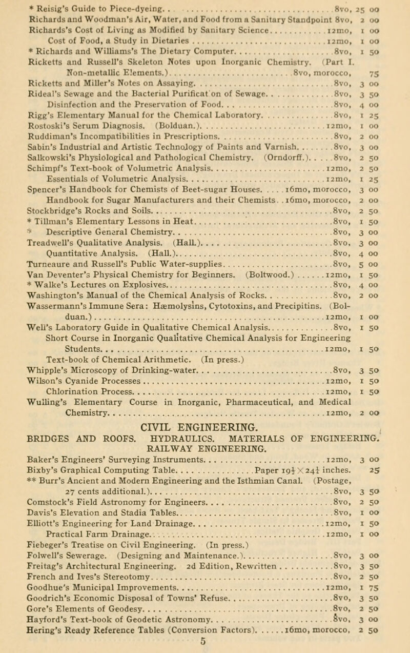 2 50 2 50 I »5 3 oo 2 00 2 50 I 50 3 00 3 00 4 00 5 00 * Reisig's Guide to Piece-dyeing 8vo, 25 00 Richards and Woodman's Air, Water, and Food from a Sanitary Standpoint 8vo, 2 00 Richards's Cost of Living as Modified by Sanitury Science 121110, 1 00 Cost of Food, a Study in Dietaries umo, 1 00 * Richards and Williams's The Dietary Computer 8vo, 1 50 Rickctts and Russell's Skeleton Notes upon Inorganic Chemistry. Part I. Non-metallic Elements.) 8vo, morocco, 75 Ricketts and Miller's Notes on Assaying 8vo, 3 00 Rideal's Sewage and the Bacterial Purificat on of Sewage 8vo, 3 50 Disinfection and the Preservation of Food 8vo, .1 00 Rigg's Elementary Manual for the Chemical Laboratory 8vo, 1 25 Rostoski's Serum Diagnosis. (Bolduan.) umo, 1 00 Ruddiman's Incompatibilities in Prescriptions 8vo, 2 00 Sabin's Industrial and Artistic Technology of Paints and Varnish 8vo, 3 00 Salkowski's Physiological and Pathological Chemistry. (Orndorff.) 8vo, Schimpf's Text-book of Volumetric Analysis i2mo, Essentials of Volumetric Analysis i2mo, Spencer's Handbook for Chemists of Beet-sugar Houses i6mo, morocco, Handbook for Sugar Manufacturers and their Chemists. .i6mo, morocco, Stockbridge's Rocks and Soils 8vo, * Tillman's Elementary Lessons in Heat 8vo, * Descriptive General Chemistry 8vo, Treadwell's Qualitative Analysis. (Hall.) 8vo. Quantitative Analysis. (Hall.) 8vo, Turneaure and Russell's Public Water-supplies 8vo, Van Deventer's Physical Chemistry for Beginners. (Boltwood.) i2mo, 1 50 * Walke's Lectures on Explosives 8vo, 4 00 Washington's Manual of the Chemical Analysis of Rocks 8vo, 2 00 Wassermann's Immune Sera: Hemolysins, Cytotoxins, and Precipitins. (Bol- duan.) i2mo, 1 00 Well's Laboratory Guide in Qualitative Chemical Analysis 8vo, 1 50 Short Course in Inorganic Qualitative Chemical Analysis for Engineering Students i2mo, I 50 Text-book of Chemical Arithmetic. (In press.) Whipple's Microscopy of Drinking-water 8vo, 3 50 Wilson's Cyanide Processes i2mo, 1 50 Chlorination Process i2mo, 1 50 Wulling's Elementary Course in Inorganic, Pharmaceutical, and Medical Chemistry umo, 2 00 CIVIL ENGINEERING. BRIDGES AND ROOFS. HYDRAULICS. MATERIALS OF ENGINEERING. RAILWAY ENGINEERING. Baker's Engineers' Surveying Instruments i2mo, 3 00 Bixby's Graphical Computing Table Paper XO&X 24i inches. 25 ** Burr's Ancient and Modern Engineering and the Isthmian Canal. (Postage, 27 cents additional.) 8vo, 3 50 Comstock's Field Astronomy for Engineers 8vo, 2 50 Davis's Elevation and Stadia Tables 8vo, 1 00 Elliott's Engineering for Land Drainage i2mo, 1 50 Practical Farm Drainage i2mo, 1 00 Fiebeger's Treatise on Civil Engineering. (In press.) Folwell's Sewerage. (Designing and Maintenance. 1 8vo, 3 00 Freitag's Architectural Engineering. 2d Edition, Rewritten 8vo, 3 50 French and Ives's Stereotomy 8vo, 2 50 Goodhue's Municipal Improvements i2mo, 1 75 Goodrich's Economic Disposal of Towns' Refuse 8vo, 3 50 Gore's Elements of Geodesy 8vo, 2 50 Hayford's Text-book of Geodetic Astronomy 8vo, 3 00 Hering's Ready Reference Tables (Conversion Factors'* i6mo, morocco, 2 50