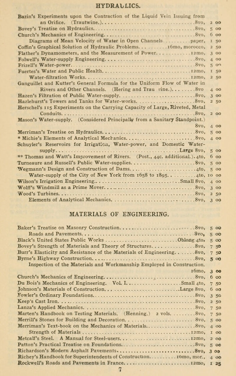 HYDRAbLICS. Bazin's Experiments upon the Contraction of the Liquid Vein Issuing from an Orifice. (Trautwine.) 8vo, 2 oo Bovey's Treatise on Hydraulics 8vo, 5 00 Church's Mechanics of Engineering 8vo, 6 00 Diagrams of Mean Velocity of Water in Open Channels paper, 1 50 Coffin's Graphical Solution of Hydraulic Problems iomo, morocco, 2 50 Flather's Dynamometers, and the Measurement of Power i2mo, 3 00 Folwell's Water-supply Engineering 8vo, 4 00 Frizell's Water-power 8vo, 5 00 Fuertes's Water and Public Health nrao, 1 50 Water-filtration Works i2mo, 2 50 Ganguillet and Kutter's General Formula for the Uniform Flow of Water in Rivers and Other Channels. ^Hering and Trau vine.) 8vo 4 00 Hazen's Filtration of Public Water-supply 8vo, 3 00 Hazlehurst's Towers and Tanks for Water-works 8vo, 2 50 Herschel's 115 Experiments on the Carrying Capacity of Large, Riveted, Metal Conduits 8vo, 2 00 Mason's Water-supply. (Considered Principally from a Sanitary Standpoint. I 8vo, 4 00 Merriman's Treatise on Hydraulics 8vo, 5 00 * Michie's Elements of Analytical Mechanics 8vo, 4 00 Schuyler's Reservoirs for Irrigation, Water-power, and Domestic Water- supply Large 8vo, 5 00 ** Thomas and Watt's Improvement of Rivers. (Post., 44c. additional.).4to, 6 00 Turneaure and Russell's Public Water-supplies 8vo, 5 00 Wegmann's Design and Construction of Dams 4to, 5 00 Water-supply of the City of New York from 1658 to 1895 4to, 10 00 Wilson's Irrigation Engineering Small 8vo, 4 00 Wolff's Windmill as a Prime Mover 8vo, 3 00 Wood's Turbines 8vo, 2 50 Elements of Analytical Mechanics 8vo, 3 00 MATERIALS OF ENGINEERING. Baker's Treatise on Masonry Construction • . . . .8vo, 5 00 Roads and Pavements 8vo, 5 00 Black's United States Public Works Oblong 4to> 5 00 Bovey's Strength of Materials and Theory of Structures 8vo, 7 50 Burr's Elasticity and Resistance of the Materials of Engineering 8vo, 7 50 Byrne's Highway Construction 8vo, 5 00 Inspection of the Materials and Workmanship Employed in Construction. i6mo, 3 00 Church's Mechanics of Engineering 8vo, 6 00 Du Bois's Mechanics of Engineering. VoL I Small 4to, 7 50 Johnson's Materials of Construction Large 8vo, 6 00 Fowler's Ordinary Foundations 8vo, 3 50 Keep's Cast Iron 8vo, 2 50 Lanza's Applied Mechanics 8vo, 7 50 Marten's Handbook on Testing Materials. (Henning. > 2 vols 8vo, 7 50 Merrill's Stones for Building and Decoration 8vo, 5 00 Merriman's Text-book on the Mechanics of Materials 8vo, 4 00 Strength of Materials i2mo, 1 00 Metcalf's Steel. A Manual for Steel-users i2mo, 2 00 Patton's Practical Treatise on Foundations .. 8vo, 5 oe Richardson's Modern Asphalt Pavements 8vo, 3 00 Richey's Handbook for Superintendents of Construction IOmo, mor., 4 00 Rockwell's Roads and Pavements in France i2mo, 1 35