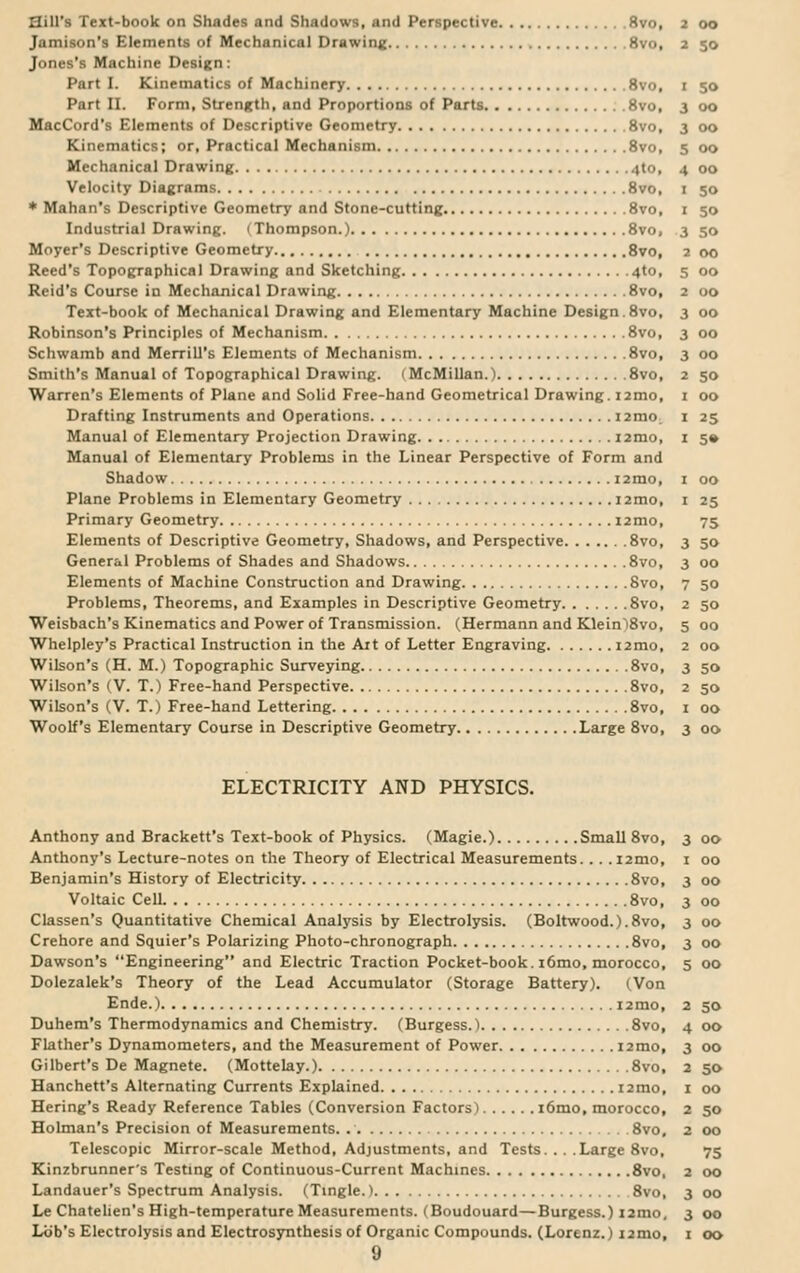 Sill's Text-book on Shades and Shadows, and Perspective 8vo, Jamison's Elements of Mechanical Drawing 8vo, Jones's Machine Design: Part I. Kinematics of Machinery 8vo, Part II. Form, Strength, and Proportions of Parts 8vo, MacCord's Elements of Descriptive Geometry 8vo, Kinematics; or. Practical Mechanism 8vo, Mechanical Drawing 4to, Velocity Diagrams 8vo, * Mahan's Descriptive Geometry and Stone-cutting 8vo, Industrial Drawing. (Thompson.) 8vo, Moyer's Descriptive Geometry 8vo, Reed's Topographical Drawing and Sketching 4to, Reid's Course in Mechanical Drawing 8vo, Text-book of Mechanical Drawing and Elementary Machine Design.8vo, Robinson's Principles of Mechanism 8vo, Schwamb and Merrill's Elements of Mechanism 8vo, Smith's Manual of Topographical Drawing. (McMillan.) 8vo, Warren's Elements of Plane and Solid Free-hand Geometrical Drawing. i2mo, Drafting Instruments and Operations i2mo. Manual of Elementary Projection Drawing i2mo, Manual of Elementary Problems in the Linear Perspective of Form and Shadow i2mo, Plane Problems in Elementary Geometry 12mo, Primary Geometry i2mo, Elements of Descriptive Geometry, Shadows, and Perspective 8vo, General Problems of Shades and Shadows 8vo, Elements of Machine Construction and Drawing 8vo, Problems, Theorems, and Examples in Descriptive Geometry 8vo, Weisbach's Kinematics and Power of Transmission. (Hermann and Klein)8vo, Whelpley's Practical Instruction in the Ait of Letter Engraving i2mo, Wilson's (H. M.) Topographic Surveying 8vo, Wilson's (V. T.) Free-hand Perspective 8vo, Wilson's (V. T.) Free-hand Lettering 8vo, Woolf's Elementary Course in Descriptive Geometry Large 8vo, ELECTRICITY AND PHYSICS. Anthony and Brackett's Text-book of Physics. (Magie.) Small 8vo, Anthony's Lecture-notes on the Theory of Electrical Measurements. . . .i2mo, Benjamin's History of Electricity 8vo, Voltaic Cell 8vo, Classen's Quantitative Chemical Analysis by Electrolysis. (Boltwood.).8vo, Crehore and Squier's Polarizing Photo-chronograph 8vo, Dawson's Engineering and Electric Traction Pocket-book. i6mo, morocco, Dolezalek's Theory of the Lead Accumulator (Storage Battery). (Von Ende.) 12 mo, Duhem's Thermodynamics and Chemistry. (Burgess.) 8vo, Flather's Dynamometers, and the Measurement of Power i2mo, Gilbert's De Magnete. (Mottelay.) 8vo, Hanchett's Alternating Currents Explained i2tno, Hering's Ready Reference Tables (Conversion Factors) i6mo, morocco, Holman's Precision of Measurements. 8vo, Telescopic Mirror-scale Method, Adjustments, and Tests. . . .Large 8vo, Kinzbrunner's Testing of Continuous-Current Machines 8vo, Landauer's Spectrum Analysis. (Tingle.) 8vo, Le Chatelien's High-temperature Measurements. (Boudouard—Burgess.) i2mo. Lob's Electrolysis and Electrosynthesis of Organic Compounds. (Lorenz.) i:nw, 9 2 00 2 50 I 50 3 00 3 00 s 00 4 00 1 50 1 So 3 .so a or, 5 00 2 OO 3 00 3 ..., 3 00 2 50 1 00 1 »5 1 5« 1 00 1 »5 75 3 50 3 00 7 SO 2 50 S OO 2 00 3 50 2 50 I 00 3 00 3 00 I 00 3 00 3 00 3 00 3 00 5 00 2 50 4 00 3 00 a 50 r 00 2 .So 2 00 75 2 00 3 <>o 3 0.)