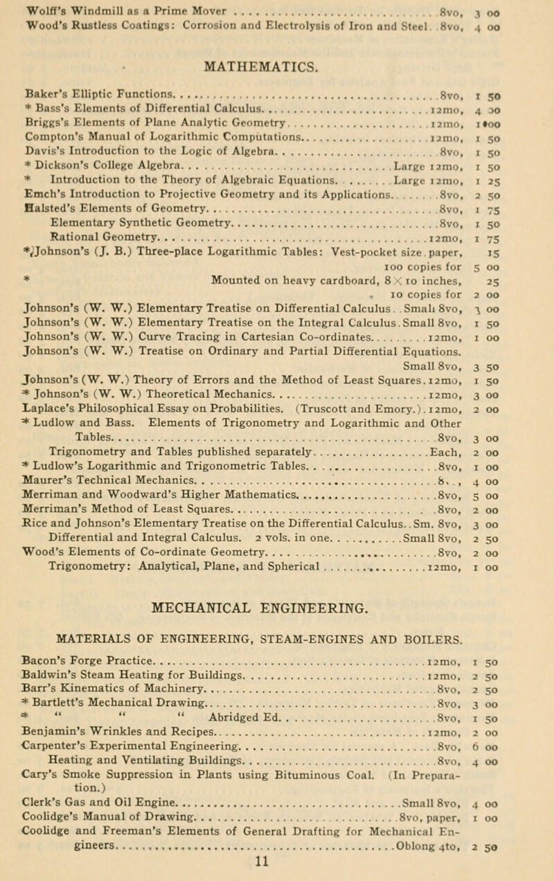 Wolff's Windmill ns n Prime Mover Svo, 3 00 Wood's Rustless Coatings: Corrosion and Electrolysis of Iron and Steel. . 8vo, 4 00 MATHEMATICS. Baker's Elliptic Functions 8vo, 1 50 * Bass's Elements of Differential Calculus 1 jnw, 4 oo Briggs's Elements of Plane Analytic Geometry 1 >m<>, 1 »oo Compton's Manual of Logarithmic Computations nmo, 1 50 Davis's Introduction to the Logic of Algebra Svo, 1 50 * Dickson's College Algebra Large nmo, 1 50 * Introduction to the Theory of Algebraic Equations. Large 121110, 1 25 Emch's Introduction to Projective Geometry and its Applications 8vo, 2 50 Halsted's Elements of Geometry 8vo, 1 75 Elementary Synthetic Geometry 8vo, 1 50 Rational Geometry i2mo, 1 75 ♦Johnson's (J. B.) Three-place Logarithmic Tables: Vest-pocket size, paper, 15 100 copies for 5 00 * Mounted on heavy cardboard, 8 < 10 inches, 25 10 copies for 2 00 Johnson's (W. W.) Elementary Treatise on Differential Calculus. Small 8vo, n 00 Johnson's (W. W.) Elementary Treatise on the Integral Calculus.Small 8vo, 1 50 Johnson's (W. W.) Curve Tracing in Cartesian Co-ordinates nmo, 1 00 Johnson's (W. W.) Treatise on Ordinary and Partial Differential Equations. Small 8vo, 3 50 Johnson's (W. W.) Theory of Errors and the Method of Least Squares. nmo, 1 50 * Johnson's (W. W.) Theoretical Mechanics nmo, 3 00 Laplace's Philosophical Essay on Probabilities. (Truscott and Emory.), nmo, 2 00 * Ludlow and Bass. Elements of Trigonometry and Logarithmic and Other Tables 8vo, 3 00 Trigonometry and Tables published separately Each, 2 00 * Ludlow's Logarithmic and Trigonometric Tables 8vo, 1 00 Maurer's Technical Mechanics 8. , 4 00 Merriman and Woodward's Higher Mathematics 8vo, 5 00 Merriman's Method of Least Squares 8vo, 2 00 Rice and Johnson's Elementary Treatise on the Differential Calculus.. Sm. 8vo, 3 00 Differential and Integral Calculus. 2 vols, in one Small 8vo, 2 50 Wood's Elements of Co-ordinate Geometry 8vo, 2 00 Trigonometry: Analytical, Plane, and Spherical nmo, 1 00 MECHANICAL ENGINEERING. MATERIALS OF ENGINEERING, STEAM-ENGINES AND BOILERS. Bacon's Forge Practice nmo, 1 50 Baldwin's Steam Heating for Buildings nmo, 2 50 Barr's Kinematics of Machinery 8vo, 2 50 * Bartlett's Mechanical Drawing 8vo, 3 00 *    Abridged Ed 8vo, 1 50 Benjamin's Wrinkles and Recipes nmo, 2 00 Carpenter's Experimental Engineering 8vo, 6 00 Heating and Ventilating Buildings 8vo, 4 00 Cary's Smoke Suppression in Plants using Bituminous Coal. (In Prepara- tion.) Clerk's Gas and Oil Engine Small 8vo, 4 00 Coolidge's Manual of Drawing 8vo, paper, 1 00 Coolidge and Freeman's Elements of General Drafting for Mechanical En- gineers Oblong 4to, 2 50