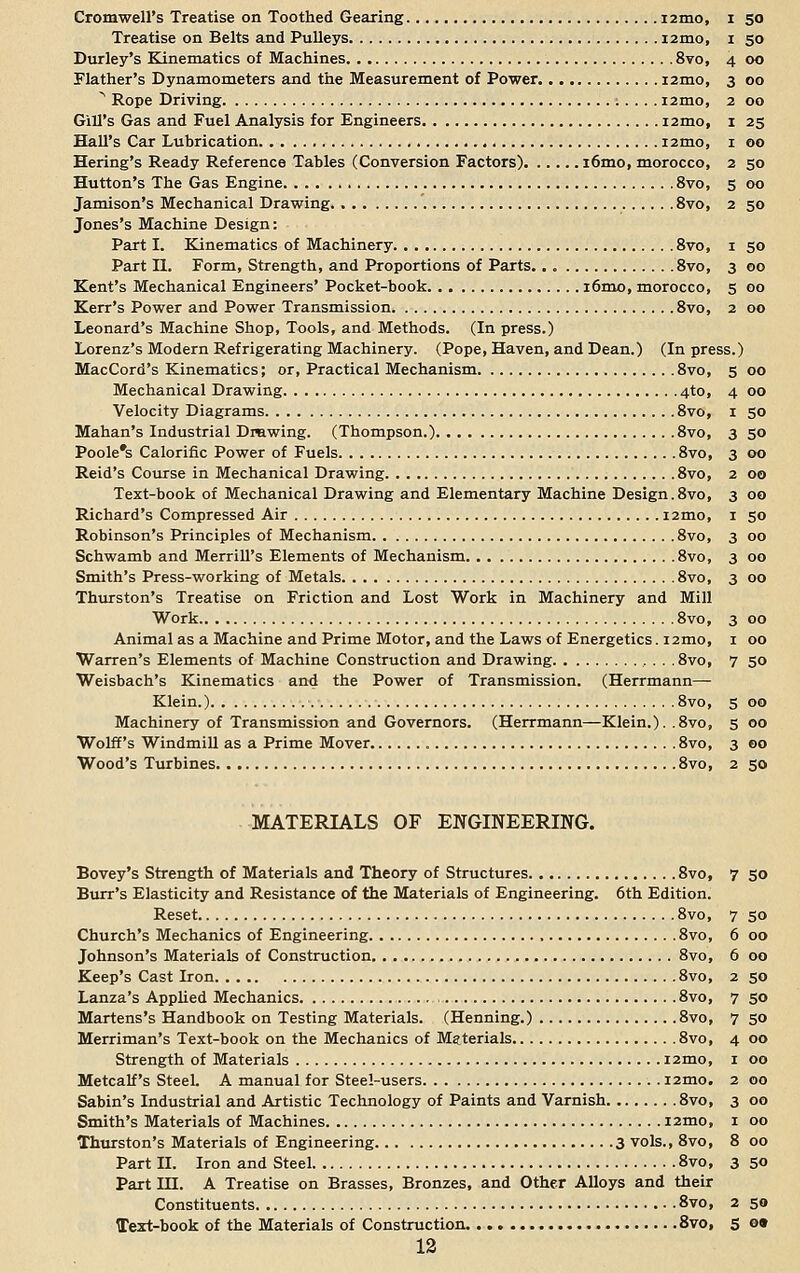 Cromwell's Treatise on Toothed Gearing i2mo, i 50 Treatise on Belts and Pulleys i2mo, 1 50 Durley's Kinematics of Machines 8vo, 4 00 Flather's Dynamometers and the Measurement of Power i2mo, 3 00 Rope Driving i2mo, 2 00 Gill's Gas and Fuel Analysis for Engineers i2mo, 1 25 Hall's Car Lubrication i2mo, 1 00 Hering's Ready Reference Tables (Conversion Factors) i6mo, morocco, 2 50 Hutton's The Gas Engine 8vo, 5 00 Jamison's Mechanical Drawing 8vo, 2 50 Jones's Machine Design: Part I. Kinematics of Machinery 8vo, 1 50 Part II. Form, Strength, and Proportions of Parts.. „ 8vo, 3 00 Kent's Mechanical Engineers' Pocket-book i6mo, morocco, 5 00 Kerr's Power and Power Transmission 8vo, 2 00 Leonard's Machine Shop, Tools, and Methods. (In press.) Lorenz's Modern Refrigerating Machinery. (Pope, Haven, and Dean.) (In press.) MacCord's Kinematics; or, Practical Mechanism 8vo, 5 00 Mechanical Drawing 4to, 4 00 Velocity Diagrams 8vo, 1 50 Mahan's Industrial Drawing. (Thompson.) 8vo, 3 50 Poole's Calorific Power of Fuels 8vo, 3 00 Reid's Course in Mechanical Drawing 8vo, 2 00 Text-book of Mechanical Drawing and Elementary Machine Design.8vo, 3 00 Richard's Compressed Air i2mo, 1 50 Robinson's Principles of Mechanism 8vo, 3 00 Schwamb and Merrill's Elements of Mechanism 8vo, 3 00 Smith's Press-working of Metals 8vo, 3 00 Thurston's Treatise on Friction and Lost Work in Machinery and Mill Work 8vo, 3 00 Animal as a Machine and Prime Motor, and the Laws of Energetics. 12mo, 1 00 Warren's Elements of Machine Construction and Drawing .8vo, 7 50 Weisbach's Kinematics and the Power of Transmission. (Herrmann— Klein.) 8vo, 5 00 Machinery of Transmission and Governors. (Herrmann—Klein.). .8vo, 5 00 Wolff's Windmill as a Prime Mover 8vo, 3 00 Wood's Turbines 8vo, 2 50 MATERIALS OF ENGINEERING. Bovey's Strength of Materials and Theory of Structures 8vo, 7 50 Burr's Elasticity and Resistance of the Materials of Engineering. 6th Edition. Reset 8vo, 7 50 Church's Mechanics of Engineering , 8vo, 6 00 Johnson's Materials of Construction 8vo, 6 00 Keep's Cast Iron 8vo, 2 50 Lanza's Applied Mechanics 8vo, 7 50 Martens's Handbook on Testing Materials. (Henning.) 8vo, 7 50 Merriman's Text-book on the Mechanics of Materials 8vo, 4 00 Strength of Materials i2mo, 1 00 Metcalf's Steel. A manual for Steel-users i2mo. 2 00 Sabin's Industrial and Artistic Technology of Paints and Varnish 8vo, 3 00 Smith's Materials of Machines i2mo, 1 00 Thurston's Materials of Engineering 3 vols., 8vo, 8 00 Part II. Iron and Steel 8vo, 3 50 Part HI. A Treatise on Brasses, Bronzes, and Other Alloys and their Constituents 8vo, 2 50 Text-book of the Materials of Construction 8vo, 5 <>•