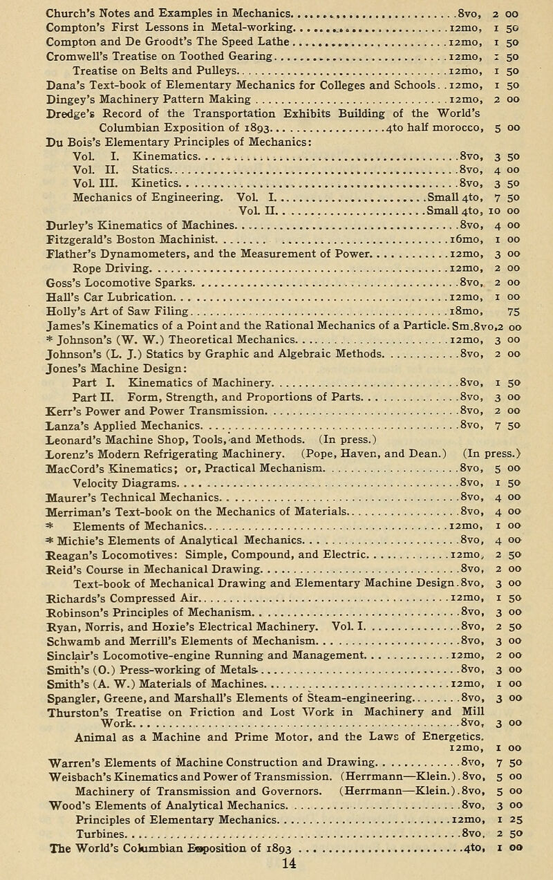 Church's Notes and Examples in Mechanics 8vo, 2 00 Compton's First Lessons in Metal-working ._ i2mo, 1 50 Compton and De Groodt's The Speed Lathe nmo, 1 50 Cromwell's Treatise on Toothed Gearing nmo, 1 50 Treatise on Belts and Pulleys i2mo, 1 50 Dana's Text-book of Elementary Mechanics for Colleges and Schools. .i2mo, 1 50 Dingey's Machinery Pattern Making nmo, 2 00 Dredge's Record of the Transportation Exhibits Building of the World's Columbian Exposition of 1893 4to half morocco, 5 00 Du Bois's Elementary Principles of Mechanics: Vol. I. Kinematics ,., 8vo, 3 50 Vol. II. Statics 8vo, 400 VoL in. Kinetics . 8vo, 3 50 Mechanics of Engineering. Vol. I Small 4to, 7 so VoL II Small 410, 10 00 Durley's Kinematics of Machines 8vo, 4 00 Fitzgerald's Boston Machinist i6mo, 1 00 Flather's Dynamometers, and the Measurement of Power i2mo, 3 00 Rope Driving nmo, 2 00 Goss's Locomotive Sparks 8vo, 2 00 Hall's Car Lubrication nmo, 1 00 Holly's Art of Saw Filing i8mo, 75 James's Kinematics of a Point and the Rational Mechanics of a Particle. Sm.8vo,2 00 * Johnson's (W. W.) Theoretical Mechanics nmo, 3 00 Johnson's (L. J.) Statics by Graphic and Algebraic Methods 8vo, 2 00 Jones's Machine Design: Part I. Kinematics of Machinery 8vo, 1 50 Part n. Form, Strength, and Proportions of Parts 8vo, 3 00 Kerr's Power and Power Transmission 8vo, 2 00 Lanza's Applied Mechanics 8vo, 7 50 Leonard's Machine Shop, Tools,-and Methods. (In press.) Lorenz's Modern Refrigerating Machinery. (Pope, Haven, and Dean.) (In press.) MacCord's Kinematics; or, Practical Mechanism 8vo, 5 00 Velocity Diagrams 8vo, 1 50 Maurer's Technical Mechanics 8vo, 4 00 Merriman's Text-book on the Mechanics of Materials 8vo, 4 00 * Elements of Mechanics nmo, 1 00 * Michie's Elements of Analytical Mechanics 8vo, 4 00 Heagan's Locomotives: Simple, Compound, and Electric nmo, 2 50 Reid's Course in Mechanical Drawing 8vo, 2 00 Text-book of Mechanical Drawing and Elementary Machine Design.8vo, 3 00 Richards's Compressed Air nmo, 1 50 Robinson's Principles of Mechanism 8vo, 3 00 Ryan, Norris, and Hoxie's Electrical Machinery. Vol. 1 8vo, 2 50 Schwamb and Merrill's Elements of Mechanism 8vo, 3 00 Sinclair's Locomotive-engine Running and Management nmo, 2 00 Smith's (0.) Press-working of Metals- 8vo, 3 00 Smith's (A. W.) Materials of Machines nmo, 1 00 Spangler, Greene, and Marshall's Elements of Steam-engineering 8vo, 3 00 Thurston's Treatise on Friction and Lost Work in Machinery and Mill Work 8vo, 3 00 Animal as a Machine and Prime Motor, and the Laws of Energetics. nmo, 1 00 Warren's Elements of Machine Construction and Drawing 8vo, 7 50 Weisbach's Kinematics and Power of Transmission. (Herrmann—Klein. ).8vo, 5 00 Machinery of Transmission and Governors. (Herrmann—Klein.).8vo, 5 00 Wood's Elements of Analytical Mechanics 8vo, 3 00 Principles of Elementary Mechanics nmo, 1 25 Turbines 8vo. 2 50 The World's Columbian Exposition of 1893 4to> * 0O
