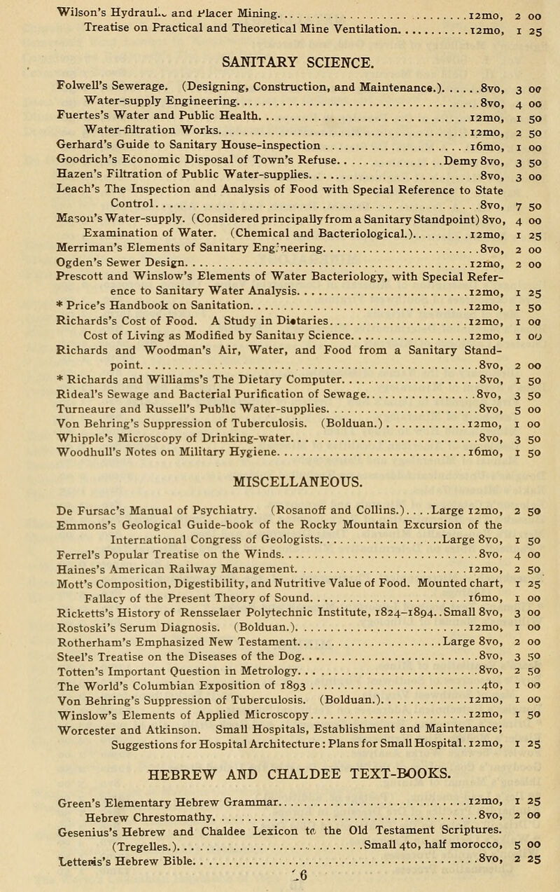 Treatise on Practical and Theoretical Mine Ventilation T2mo, 1 25 SANITARY SCIENCE. Folwell's Sewerage. (Designing, Construction, and Maintenance.) 8vo, 3 oe 4 3 Water-supply Engineering 8vo, Fuertes's Water and Public Health i2mo, 1 50 Water-filtration Works i2mo, 2 50 Gerhard's Guide to Sanitary House-inspection i6mo, 1 00 Goodrich's Economic Disposal of Town's Refuse Demy 8vo, 3 50 Hazen's Filtration of Public Water-supplies 8vo, Leach's The Inspection and Analysis of Food with Special Reference to State Control 8vo, 7 50 Mason's Water-supply. (Considered principally from a Sanitary Standpoint) 8vo, 4 00 Examination of Water. (Chemical and Bacteriological.) i2mo, 1 25 Merriman's Elements of Sanitary Engineering 8vo, 2 00 Ogden's Sewer Design i2mo, 2 00 Prescott and Winslow's Elements of Water Bacteriology, with Special Refer- ence to Sanitary Water Analysis i2mo, 1 25 * Price's Handbook on Sanitation i2mo, 1 50 Richards's Cost of Food. A Study in Dietaries i2mo, 1 00 Cost of Living as Modified by Sanitaiy Science i2mo, 1 00 Richards and Woodman's Air, Water, and Food from a Sanitary Stand- point 8vo, 2 00 * Richards and Williams's The Dietary Computer 8vo, 1 50 Rideal's Sewage and Bacterial Purification of Sewage 8vo, 3 50 Turneaure and Russell's Public Water-supplies 8vo, 5 00 Von Behring's Suppression of Tuberculosis. (Bolduan.) i2mo, 1 00 Whipple's Microscopy of Drinking-water 8vo, 3 50 Woodhull's Notes on Military Hygiene i6mo, 1 50 MISCELLANEOUS. De Fursac's Manual of Psychiatry. (Rosanoff and Collins.). . . .Large i2mo, 2 50 Emmons's Geological Guide-book of the Rocky Mountain Excursion of the International Congress of Geologists Large 8vo, 1 50 Ferrel's Popular Treatise on the Winds 8vo. 4 00 Haines's American Railway Management i2mo, Mott's Composition, Digestibility, and Nutritive Value of Food. Mounted chart, Fallacy of the Present Theory of Sound i6mo, Ricketts's History of Rensselaer Polytechnic Institute, 1824-1894. .Small 8vo, Rostoski's Serum Diagnosis. (Bolduan.) i2mo, Rotherham's Emphasized New Testament Large 8vo, Steel's Treatise on the Diseases of the Dog 8vo, Totten's Important Question in Metrology 8vo, The World's Columbian Exposition of 1893 4to, Von Behring's Suppression of Tuberculosis. (Bolduan.) i2mo, Winslow's Elements of Applied Microscopy i2mo, Worcester and Atkinson. Small Hospitals, Establishment and Maintenance; Suggestions for Hospital Architecture: Plans for Small Hospital. 12mo, 125 HEBREW AND CHALDEE TEXT-BOOKS. Green's Elementary Hebrew Grammar i2mo, I 25 Hebrew Chrestomathy 8vo, 2 00 Gesenius's Hebrew and Chaldee Lexicon to, the Old Testament Scriptures. (Tregelles.) Small 4to, half morocco, 5 00 Letteris's Hebrew Bible 8vo» 2 25 2 50 I 25 I 00 3 00 1 00 2 00 3 50 2 SO 1 00 1 00 1 50