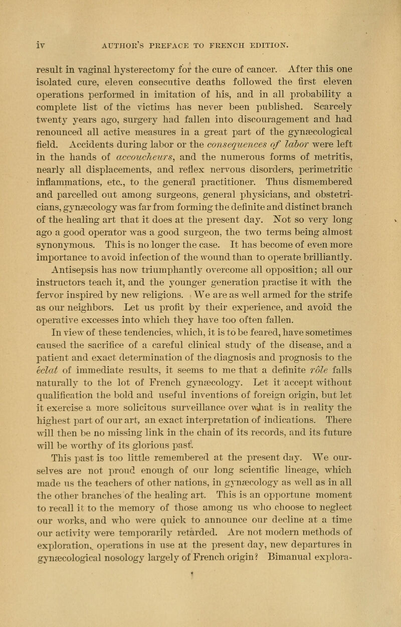 result in vaginal hysterectomy for the cure of cancer. After this one isolated cure, eleven consecutive deaths followed the first eleven operations performed in imitation of his, and in all probability a complete list of the victims has never been published. Scarcely twenty years ago, surgery had fallen into discouragement and had renounced all active measures in a great part of the gynaecological field. Accidents during labor or the consequences of labor were left in the hands of accoucheurs, and the numerous forms of metritis, nearly all displacements, and reflex nervous disorders, perimetritic inflammations, etc., to the general practitioner. Thus dismembered and parcelled out among surgeons, general physicians, and obstetri- cians, gynaecology was far from forming the definite and distinct branch of the healing art that it does at the present day. Not so very long ago a good operator was a good surgeon, the two terms being almost synonymous. This is no longer the case. It has become of even more importance to avoid infection of the wound than to operate brilliantly. Antisepsis has now triumphantly overcome all opposition; all our instructors teach it, and the younger generation practise it with the fervor inspired by new religions. We are as well armed for the strife as our neighbors. Let us profit by their experience, and avoid the operative excesses into which they have too often fallen. In view of these tendencies, which, it is to be feared, have sometimes caused the sacrifice of a careful clinical study of the disease, and a patient and exact determination of the diagnosis and prognosis to the eclat of immediate results, it seems to me that a definite role falls naturally to the lot of French gynaecology. Let it accept without qualification the bold and useful inventions of foreign origin, but let it exercise a more solicitous surveillance over wjiat is in reality the highest part of our art, an exact interpretation of indications. There will then be no missing link in the chain of its records, and its future will be worthy of its glorious past. This past is too little remembered at the present day. We our- selves are not proud enough of our long scientific lineage, which made us the teachers of other nations, in gynaecology as well as in all the other branches of the healing art. This is an opportune moment to recall it to the memory of those among us who choose to neglect our works, and who were quick to announce our decline at a time our activity were temporarily retarded. Are not modern methods of exploration,, operations in use at the present day, new departures in gynaecological nosology largely of French origin? Bimanual explora-