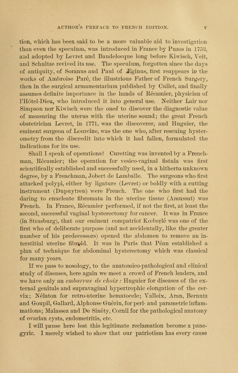 tion, which has been said to be a more valuable aid to investigation than even the speculum, was introduced in France by Puzos in 1753, and adopted by Levret and Baudelocque long before Kiwisch, Veit, and Schultze revived its use. The speculum, forgotten since the days of antiquity, of Soranus and Paul of iEginus, hrst reappears i» the works of Ambroise Pare, the illustrious Father of French Surgery, then in the surgical armamentarium published by Cullet, and finally assumes definite importance in the hands of Recamier, physician of 1'Hotel-DieUj who introduced it into general use. Neither Lair nor Simpson nor Kiwisch were the ones* to discover the diagnostic value of measuring the uterus with the uterine sound; the great French obstetrician Levret, in 1771, was the discoverer, and Huguier, the eminent surgeon of Lourcine, was the one who, after rescuing hyster- ometry from the discredit into which it had fallen, formulated the indications for its use. Shall I speak of operations? Curetting was invented by a French- man, Recamier; the operation for vesico-vaginal fistula was first scientifically established and successfully used, in a hitherto unknown degree, by a Frenchman, Jobert de Lamballe. The surgeons who first attacked polypi, either by ligature (Levret) or boldly with a cutting instrument (Dupuytren) were French. The one who first had the daring to enucleate fibromata in the uterine tissue (Amussat) was French. In France, Recamier performed, if not the first, at least the second, successful vaginal hysterectomy for cancer. It was in France (in Strasburg), that our eminent compatriot Kceberle was one of the first who of deliberate purpose (and not accidentally, like the greater number of his predecessors) opened the abdomen to remove an in- terstitial uterine fibroid. It was in Paris that Pean established a plan of technique for abdominal hysterectomy which was classical for many years. If we pass to nosology, to the anatomico-pathological and clinical study of diseases, here again we meet a crowd of French leaders, and we have only an embarras de clioix: Huguier for diseases of the ex- ternal genitals and supravaginal hypertrophic elongation- of the cer- vix; Nelaton for retro-uterine hematocele; Valleix, Aran, Bernutz and Goupil, Gallard, Alphonse Gruerin, for peri- and parametric inflam- mations ; Malassez and De Sinety, Cornil for the pathological anatomy of ovarian cysts, endometritis, etc. I will pause here lest this legitimate reclamation become a pane- gyric. I merely wished to show that our patriotism has every cause